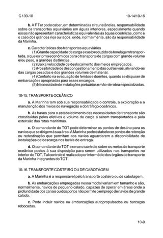 10-9 
C 100-10 
b. À F Ter pode caber, em determinadas circunstâncias, responsabilidade 
sobre os transportes aquaviários em águas interiores, especialmente quando 
essas não apresentam características equivalentes às águas oceânicas, como é 
o caso dos grandes rios ou lagos, onde, normalmente, são da responsabilidade 
da Marinha. 
c. Características dos transportes aquaviários 
(1) Grande capacidade de carga e custo reduzido da tonelagem transpor-tada, 
o que os torna econômicos para o transporte de cargas com grande volume 
e/ou peso, a grandes distâncias. 
(2) Baixa velocidade de deslocamento dos meios empregados. 
(3) Possibilidade de descongestionamento das outras vias, aliviando-as 
das cargas pesadas e dos grandes volumes de material. 
(4) Conforto na evacuação de feridos e doentes, quando se dispuser de 
embarcações apropriadas para esses encargos. 
(5) Necessidade de instalações portuárias e mão-de-obra especializadas. 
10-15.TRANSPORTE OCEÂNICO 
a. A Marinha tem sob sua responsabilidade o controle, a exploração e a 
manutenção dos meios de navegação e do tráfego oceânicos. 
b. As bases para o estabelecimento das necessidades de transporte são 
constituídas pelos efetivos e volume de carga a serem transportados e pela 
extensão das rotas marítimas. 
c. O comandante do TOT pode determinar os pontos de destino para os 
navios que se dirigem à sua área. A Marinha pode estabelecer pontos de retenção 
ou redestinação que permitam aos navios aguardarem a disponibilidade de 
instalações de descarga nos locais de entrega. 
d. O comandante do TOT exerce o controle sobre os meios de transporte 
oceânico postos à sua disposição para serem utilizados nos transportes no 
interior do TOT. Tal controle é realizado por intermédio dos órgãos de transporte 
da Marinha integrantes do TOT. 
10-16.TRANSPORTE COSTEIRO OU DE CABOTAGEM 
a. A Marinha é a responsável pelo transporte costeiro ou de cabotagem. 
b. As embarcações empregadas nessa modal variam em tamanho e são, 
normalmente, navios de pequeno calado, capazes de operar em áreas onde a 
profundidade dos canais ou dos portos não permite o emprego de navios de grande 
calado. 
c. Pode incluir navios ou embarcações autopropulsados ou barcaças 
rebocadas. 
10-14/10-16 
 