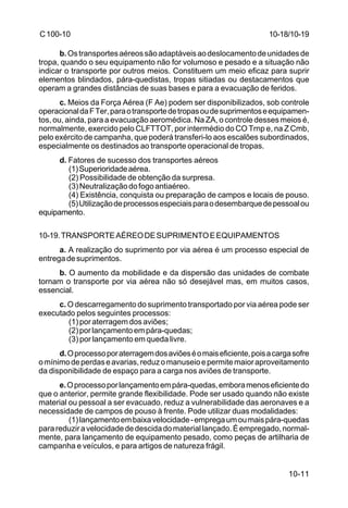 10-11 
C 100-10 
b. Os transportes aéreos são adaptáveis ao deslocamento de unidades de 
tropa, quando o seu equipamento não for volumoso e pesado e a situação não 
indicar o transporte por outros meios. Constituem um meio eficaz para suprir 
elementos blindados, pára-quedistas, tropas sitiadas ou destacamentos que 
operam a grandes distâncias de suas bases e para a evacuação de feridos. 
c. Meios da Força Aérea (F Ae) podem ser disponibilizados, sob controle 
operacional da F Ter, para o transporte de tropas ou de suprimentos e equipamen-tos, 
ou, ainda, para a evacuação aeromédica. Na ZA, o controle desses meios é, 
normalmente, exercido pelo CLFTTOT, por intermédio do CO Trnp e, na Z Cmb, 
pelo exército de campanha, que poderá transferi-lo aos escalões subordinados, 
especialmente os destinados ao transporte operacional de tropas. 
d. Fatores de sucesso dos transportes aéreos 
(1) Superioridade aérea. 
(2) Possibilidade de obtenção da surpresa. 
(3) Neutralização do fogo antiaéreo. 
(4) Existência, conquista ou preparação de campos e locais de pouso. 
(5) Utilização de processos especiais para o desembarque de pessoal ou 
equipamento. 
10-19.TRANSPORTE AÉREO DE SUPRIMENTO E EQUIPAMENTOS 
a. A realização do suprimento por via aérea é um processo especial de 
entrega de suprimentos. 
b. O aumento da mobilidade e da dispersão das unidades de combate 
tornam o transporte por via aérea não só desejável mas, em muitos casos, 
essencial. 
c. O descarregamento do suprimento transportado por via aérea pode ser 
executado pelos seguintes processos: 
(1) por aterragem dos aviões; 
(2) por lançamento em pára-quedas; 
(3) por lançamento em queda livre. 
d. O processo por aterragem dos aviões é o mais eficiente, pois a carga sofre 
o mínimo de perdas e avarias, reduz o manuseio e permite maior aproveitamento 
da disponibilidade de espaço para a carga nos aviões de transporte. 
e. O processo por lançamento em pára-quedas, embora menos eficiente do 
que o anterior, permite grande flexibilidade. Pode ser usado quando não existe 
material ou pessoal a ser evacuado, reduz a vulnerabilidade das aeronaves e a 
necessidade de campos de pouso à frente. Pode utilizar duas modalidades: 
(1) lançamento em baixa velocidade - emprega um ou mais pára-quedas 
para reduzir a velocidade de descida do material lançado. É empregado, normal-mente, 
para lançamento de equipamento pesado, como peças de artilharia de 
campanha e veículos, e para artigos de natureza frágil. 
10-18/10-19 
 
