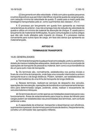 C 100-10 
10-19/10-20 
10-12 
(2) lançamento em alta velocidade - é feito com pára-quedas pequenos 
e outros dispositivos que permitem identificar o local de queda da carga lançada, 
com redução mínima da velocidade de queda. É usado para a maior parte das 
tonelagens transportadas pelo ar, como suprimentos das classes I, III e V. 
f. O processo por lançamento em queda livre apresenta as mesmas 
características do anterior, mas não emprega meio de redução da velocidade de 
queda e utiliza um mínimo de material de absorção de choque. É usado para o 
lançamento de material de fortificações, fio para comunicações e outros artigos 
que não são muito afetados pelo impacto do choque. É o processo menos 
conveniente para outros tipos de carga, em face dos danos que apresenta ao 
material lançado. 
ARTIGO VII 
TERMINAIS DE TRANSPORTE 
10-20.GENERALIDADES 
a. Terminal de transporte é qualquer local como estação, porto ou aeródromo, 
dotado de meios e instalações adequados, destinado ao início ou à conclusão de 
operações de transporte de pessoal ou material, bem como a sua transferência 
de um para outro meio de transporte. 
b. Os terminais são, normalmente, estabelecidos nos pontos iniciais e 
finais de uma linha de transporte, onde haja uma conexão intermodal ou entre o 
transporte local e o de longa distância. Podem, também, ser estabelecidos em 
pontos intermediários de uma linha de transporte de longa distância. 
c. Nesses terminais, realizam-se serviços de despacho dos veículos, 
operações de manutenção, operações de transbordo e o armazenamento tempo-rário 
para determinadas cargas, podendo, ainda, realizar o revezamento de 
veículos tratores e reboques. 
d. Os terminais devem conter apenas as instalações essenciais para o seu 
funcionamento. Áreas de estacionamento para tropa ou áreas de trânsito para 
cargas podem ser estabelecidas nas proximidades dos terminais, sem contudo 
pertencer a eles. 
e. A capacidade de embarcar, transportar e desembarcar com eficiência, 
suprimentos e pessoal, dos terminais para os locais de destino, freqüentemente, 
constitui um otimizador das operações militares. 
 