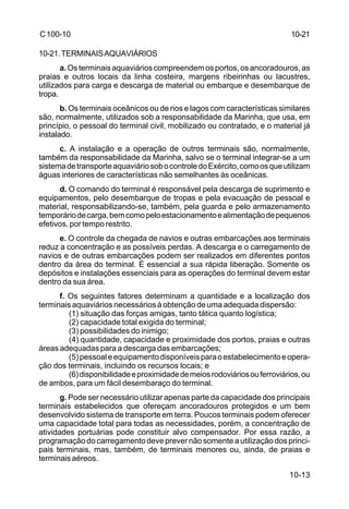 10-13 
C 100-10 
10-21.TERMINAIS AQUAVIÁRIOS 
a. Os terminais aquaviários compreendem os portos, os ancoradouros, as 
praias e outros locais da linha costeira, margens ribeirinhas ou lacustres, 
utilizados para carga e descarga de material ou embarque e desembarque de 
tropa. 
b. Os terminais oceânicos ou de rios e lagos com características similares 
são, normalmente, utilizados sob a responsabilidade da Marinha, que usa, em 
princípio, o pessoal do terminal civil, mobilizado ou contratado, e o material já 
instalado. 
c. A instalação e a operação de outros terminais são, normalmente, 
também da responsabilidade da Marinha, salvo se o terminal integrar-se a um 
sistema de transporte aquaviário sob o controle do Exército, como os que utilizam 
águas interiores de características não semelhantes às oceânicas. 
d. O comando do terminal é responsável pela descarga de suprimento e 
equipamentos, pelo desembarque de tropas e pela evacuação de pessoal e 
material, responsabilizando-se, também, pela guarda e pelo armazenamento 
temporário de carga, bem como pelo estacionamento e alimentação de pequenos 
efetivos, por tempo restrito. 
e. O controle da chegada de navios e outras embarcações aos terminais 
reduz a concentração e as possíveis perdas. A descarga e o carregamento de 
navios e de outras embarcações podem ser realizados em diferentes pontos 
dentro da área do terminal. É essencial a sua rápida liberação. Somente os 
depósitos e instalações essenciais para as operações do terminal devem estar 
dentro da sua área. 
f. Os seguintes fatores determinam a quantidade e a localização dos 
terminais aquaviários necessários à obtenção de uma adequada dispersão: 
(1) situação das forças amigas, tanto tática quanto logística; 
(2) capacidade total exigida do terminal; 
(3) possibilidades do inimigo; 
(4) quantidade, capacidade e proximidade dos portos, praias e outras 
áreas adequadas para a descarga das embarcações; 
(5) pessoal e equipamento disponíveis para o estabelecimento e opera-ção 
dos terminais, incluindo os recursos locais; e 
(6) disponibilidade e proximidade de meios rodoviários ou ferroviários, ou 
de ambos, para um fácil desembaraço do terminal. 
g. Pode ser necessário utilizar apenas parte da capacidade dos principais 
terminais estabelecidos que ofereçam ancoradouros protegidos e um bem 
desenvolvido sistema de transporte em terra. Poucos terminais podem oferecer 
uma capacidade total para todas as necessidades, porém, a concentração de 
atividades portuárias pode constituir alvo compensador. Por essa razão, a 
programação do carregamento deve prever não somente a utilização dos princi-pais 
terminais, mas, também, de terminais menores ou, ainda, de praias e 
terminais aéreos. 
10-21 
 
