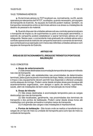 C 100-10 
10-22/10-23 
10-22.TERMINAIS AÉREOS 
a. Os terminais aéreos no TOT localizam-se, normalmente, na ZA, sendo 
operados por elementos da FATOT, auxiliados, quando necessário, por equipes 
de transporte do Exército. As equipes do Exército podem realizar, também, os 
transportes necessários entre os terminais aéreos e as áreas ou instalações de 
destino do pessoal e do material. 
b. Quando dispuser de unidades aéreas sob seu controle operacional para 
o transporte de tropas ou de suprimentos ou para a evacuação aeromédica, o 
exército de campanha poderá estabelecer e operar terminais aéreos em sua 
retaguarda. Nesse caso, o comandante mais graduado de unidade aérea sob o 
controle operacional do exército de campanha exercerá o comando do terminal, 
que contará para sua operação com meios das referidas unidades aéreas e com 
equipes de transporte do Exército. 
10-14 
ARTIGO VIII 
ÁREAS DE ESTACIONAMENTO, ÁREAS DE TRÂNSITO E PONTOS DE 
BALDEAÇÃO 
10-23.CONCEITOS 
a. Áreas de estacionamento 
(1) São áreas destinadas à acomodação temporária de tropas em trânsito 
nas vias de transporte. 
(2) Em geral, são estabelecidas nas proximidades de determinados 
terminais, pelos quais se prevê o movimento de tropa. Nelas, os locais destinados 
à tropa e seu equipamento devem permitir boa dispersão e oferecer proteção 
contra ataques do inimigo. Podem variar desde simples áreas para bivaque até 
acantonamentos organizados, com abrigos e apoio de rancho, suprimento, 
saúde, além de instalações de bem-estar e manutenção do moral militar. 
b. Áreas de trânsito 
(1) São áreas destinadas à acomodação temporária para as cargas 
deslocadas nas vias de transporte. 
(2) São localizadas, geralmente, nas proximidades dos terminais de 
transporte e dos pontos de baldeação. Podem variar desde áreas livres até 
instalações com grandes armazéns e amplos meios de transporte. 
(3) A dispersão das cargas e das instalações é imprescindível. 
c. Pontos de baldeação - São locais onde se realiza a transferência de 
cargas de um tipo de meio ou unidade de transporte para outro tipo de meio ou 
unidade de transporte. 
 