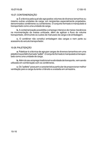 C 100-10 
10-27/10-28 
10-27.CONTEINERIZAÇÃO 
a. É a técnica pela qual são agrupados volumes de diversos tamanhos ou 
mesmo outras unidades de carga, em recipientes especialmente projetados, 
denominados contêineres ou contentores. O conjunto formado é manipulado e 
transportado como uma unidade de carga. 
b. A conteinerização possibilita o emprego intensivo de meios mecânicos 
na movimentação da massa unitizada, além de agilizar o fluxo do volume 
transportado, diminuindo os custos de manuseio da carga e de embalagem. 
c. O contêiner não constitui embalagem das cargas e nem parte ou 
acessório do veículo transportador. 
10-28.PALETIZAÇÃO 
a. Paletizar é a técnica de agrupar cargas de diversos tamanhos em uma 
plataforma portátil chamada pallet. O conjunto formado é manipulado e transpor-tado 
como uma unidade de carga. 
b. Além do seu emprego tradicional na atividade de transporte, vem sendo 
utilizada em combinação com os contêineres. 
c. Os pallets possuem a característica particular de proporcionar melhor 
ventilação para a carga durante o trânsito e a estadia em armazéns. 
10-16 
 