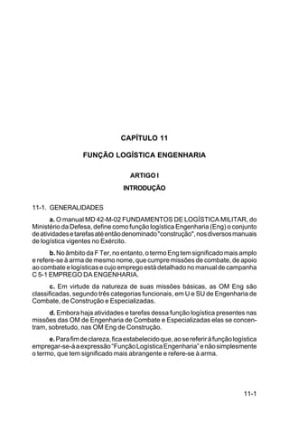 11-1 
C 100-10 
CAPÍTULO 11 
FUNÇÃO LOGÍSTICA ENGENHARIA 
ARTIGO I 
INTRODUÇÃO 
11-1. GENERALIDADES 
a. O manual MD 42-M-02 FUNDAMENTOS DE LOGÍSTICA MILITAR, do 
Ministério da Defesa, define como função logística Engenharia (Eng) o conjunto 
de atividades e tarefas até então denominado construção, nos diversos manuais 
de logística vigentes no Exército. 
b. No âmbito da F Ter, no entanto, o termo Eng tem significado mais amplo 
e refere-se à arma de mesmo nome, que cumpre missões de combate, de apoio 
ao combate e logísticas e cujo emprego está detalhado no manual de campanha 
C 5-1 EMPREGO DA ENGENHARIA. 
c. Em virtude da natureza de suas missões básicas, as OM Eng são 
classificadas, segundo três categorias funcionais, em U e SU de Engenharia de 
Combate, de Construção e Especializadas. 
d. Embora haja atividades e tarefas dessa função logística presentes nas 
missões das OM de Engenharia de Combate e Especializadas elas se concen-tram, 
sobretudo, nas OM Eng de Construção. 
e. Para fim de clareza, fica estabelecido que, ao se referir à função logística 
empregar-se-á a expressão “Função Logística Engenharia” e não simplesmente 
o termo, que tem significado mais abrangente e refere-se à arma. 
 