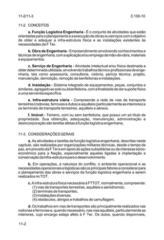 C 100-10 
11-2/11-3 
11-2. CONCEITOS 
11-2 
a. Função Logística Engenharia - É o conjunto de atividades que estão 
orientadas para o planejamento e a execução de obras ou serviços com o objetivo 
de obter e adequar a infra-estrutura física e as instalações existentes às 
necessidades da F Ter. 
b. Obra de Engenharia - Empreendimento envolvendo conhecimentos e 
técnicas de engenharia, com a aplicação e/ou emprego de mão-de-obra, materiais 
e equipamentos. 
c. Serviço de Engenharia - Atividade intelectual e/ou física destinada a 
obter determinada utilidade, envolvendo trabalhos técnico-profissionais de enge-nharia, 
tais como assessoria, consultoria, vistoria, perícia técnica, projeto, 
manutenção, demolição, remoção de benfeitorias e instalações. 
d. Instalação - Sistema integrado de equipamentos, peças, conjuntos e 
similares, agregado ao solo ou à benfeitoria, com a finalidade de dar suporte físico 
a uma serventia específica. 
e. Infra-estrutura viária - Compreende a rede de vias de transporte 
terrestres (rodovias, ferrovias e dutos) e aquáteis (particularmente as interiores) e 
os terminais de transporte terrestres, aquáteis e aéreos. 
f. Imóvel - Terreno, com ou sem benfeitoria, que possui um só título de 
propriedade. Sua obtenção, adequação, manutenção, administração e 
desincorporação são tarefas afetas à função logística engenharia. 
11-3. CONSIDERAÇÕES GERAIS 
a. As atividades e tarefas da função logística engenharia, descritas neste 
capítulo, são realizadas por organizações militares técnicas, desde o tempo de 
paz, em proveito da F Ter e em apoio às ações subsidiárias ou de interesse sócio-econômico 
para a Nação, especialmente aquelas ligadas à implantação e 
conservação da infra-estrutura para o desenvolvimento. 
b. Em operações, a natureza do conflito, o ambiente operacional e as 
necessidades operacionais e logísticas são os principais fatores a considerar para 
o planejamento das obras e serviços da função logística engenharia a serem 
realizados no TOT. 
c. A infra-estrutura física necessária à FTTOT, normalmente, compreende: 
(1) vias de transportes terrestres, aquáteis e aeródromos; 
(2) terminais de transportes; 
(3) instalações diversas; 
(4) obstáculos, abrigos e trabalhos de camuflagem. 
d. Os trabalhos em vias de transportes são principalmente realizados nas 
rodovias e ferrovias e, quando necessário, nas vias aquáteis, particularmente as 
interiores, cujo encargo esteja afeto à F Ter. Os dutos, quando disponíveis, 
 
