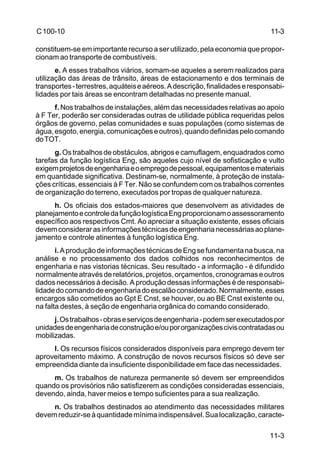 11-3 
11-3 
C 100-10 
constituem-se em importante recurso a ser utilizado, pela economia que propor-cionam 
ao transporte de combustíveis. 
e. A esses trabalhos viários, somam-se aqueles a serem realizados para 
utilização das áreas de trânsito, áreas de estacionamento e dos terminais de 
transportes - terrestres, aquáteis e aéreos. A descrição, finalidades e responsabi-lidades 
por tais áreas se encontram detalhadas no presente manual. 
f. Nos trabalhos de instalações, além das necessidades relativas ao apoio 
à F Ter, poderão ser consideradas outras de utilidade pública requeridas pelos 
órgãos de governo, pelas comunidades e suas populações (como sistemas de 
água, esgoto, energia, comunicações e outros), quando definidas pelo comando 
do TOT. 
g. Os trabalhos de obstáculos, abrigos e camuflagem, enquadrados como 
tarefas da função logística Eng, são aqueles cujo nível de sofisticação e vulto 
exigem projetos de engenharia e o emprego de pessoal, equipamentos e materiais 
em quantidade significativa. Destinam-se, normalmente, à proteção de instala-ções 
críticas, essenciais à F Ter. Não se confundem com os trabalhos correntes 
de organização do terreno, executados por tropas de qualquer natureza. 
h. Os oficiais dos estados-maiores que desenvolvem as atividades de 
planejamento e controle da função logística Eng proporcionam o assessoramento 
específico aos respectivos Cmt. Ao apreciar a situação existente, esses oficiais 
devem considerar as informações técnicas de engenharia necessárias ao plane-jamento 
e controle atinentes à função logística Eng. 
i. A produção de informações técnicas de Eng se fundamenta na busca, na 
análise e no processamento dos dados colhidos nos reconhecimentos de 
engenharia e nas vistorias técnicas. Seu resultado - a informação - é difundido 
normalmente através de relatórios, projetos, orçamentos, cronogramas e outros 
dados necessários à decisão. A produção dessas informações é de responsabi-lidade 
do comando de engenharia do escalão considerado. Normalmente, esses 
encargos são cometidos ao Gpt E Cnst, se houver, ou ao BE Cnst existente ou, 
na falta destes, à seção de engenharia orgânica do comando considerado. 
j. Os trabalhos - obras e serviços de engenharia - podem ser executados por 
unidades de engenharia de construção e/ou por organizações civis contratadas ou 
mobilizadas. 
l. Os recursos físicos considerados disponíveis para emprego devem ter 
aproveitamento máximo. A construção de novos recursos físicos só deve ser 
empreendida diante da insuficiente disponibilidade em face das necessidades. 
m. Os trabalhos de natureza permanente só devem ser empreendidos 
quando os provisórios não satisfizerem as condições consideradas essenciais, 
devendo, ainda, haver meios e tempo suficientes para a sua realização. 
n. Os trabalhos destinados ao atendimento das necessidades militares 
devem reduzir-se à quantidade mínima indispensável. Sua localização, caracte- 
 