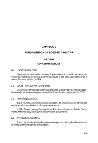 2-1 
C 100-10 
CAPÍTULO 2 
FUNDAMENTOS DA LOGÍSTICA MILITAR 
ARTIGO I 
CONCEITOS BÁSICOS 
2-1. LOGÍSTICA MILITAR 
Conjunto de atividades relativas à previsão e à provisão de recursos 
humanos, materiais e animais, quando aplicável, e dos serviços necessários à 
execução das missões das FA. 
2-2. LOGÍSTICA MILITAR TERRESTRE 
Conjunto de atividades relativas à previsão e à provisão de meios neces-sários 
ao funcionamento organizacional do Exército e às operações da F Ter. 
2-3. FUNÇÃO LOGÍSTICA 
a. É a reunião, sob uma única designação, de um conjunto de atividades 
logísticas afins, correlatas ou de mesma natureza. 
b. São 7 (sete) as funções logísticas: Recursos Humanos, Saúde, Supri-mento, 
Manutenção, Transporte, Engenharia e Salvamento. 
2-4. ATIVIDADE LOGÍSTICA 
É um conjunto de tarefas afins, reunidas segundo critérios de relacionamen-to, 
interdependência ou de similaridade. 
 