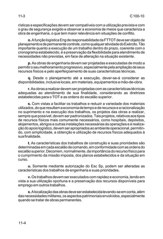 C 100-10 
11-3 
rísticas e especificações devem ser compatíveis com a utilização prevista e com 
o grau de segurança exigido e observar a economia de meios que caracteriza a 
obra de engenharia, o que tem maior relevância em situações de conflito. 
11-4 
o. A função logística Eng de responsabilidade da FTTOT deve ser objeto de 
planejamento e de permanente controle, como qualquer atividade do Exército. Tão 
importante quanto a execução de um trabalho dentro do prazo, coerente com o 
cronograma estabelecido, é a preservação da flexibilidade para atendimento de 
necessidades não previstas, em face de alteração na situação existente. 
p. As obras de engenharia devem ser projetadas e executadas de modo a 
permitir o seu melhoramento progressivo, especialmente pela ampliação de seus 
recursos físicos e pelo aperfeiçoamento de suas características técnicas. 
q. Desde o planejamento até a execução, dever-se-á considerar as 
disponibilidades, inclusive locais, em materiais, equipamentos e mão-de-obra. 
r. As obras a realizar devem ser projetadas com as características técnicas 
adequadas ao atendimento de sua finalidade, considerando as diretrizes 
estabelecidas para o TOT e as ordens do escalão superior. 
s. Com vistas a facilitar os trabalhos e reduzir a variedade dos materiais 
utilizados, do que resultam a economia de tempo e de recursos e a racionalização 
no suprimento e na execução dos trabalhos, os projetos das obras a realizar, 
sempre que possível, devem ser padronizados. Tais projetos, relativos aos tipos 
de recursos físicos mais comumente necessários, como hospitais, depósitos, 
alojamentos, abrigos e outras instalações necessárias às operações e à realiza-ção 
do apoio logístico, devem ser apropriados ao ambiente operacional, permitin-do, 
com simplicidade, a obtenção e utilização de recursos físicos adequados à 
sua finalidade. 
t. As características dos trabalhos de construção e suas prioridades são 
determinadas em cada escalão de comando, em conformidade com as ordens do 
escalão superior. Decorrem, normalmente, da importância do recurso físico para 
o cumprimento da missão imposta, dos planos estabelecidos e da situação em 
curso. 
u. Somente mediante autorização do Esc Sp, podem ser alteradas as 
características dos trabalhos de engenharia e suas prioridades. 
v. Os trabalhos devem ser executados com rapidez e economia, tendo em 
vista a sua utilização oportuna e a preservação dos recursos disponíveis para 
emprego em outros trabalhos. 
x. A localização das obras deve ser estabelecida levando-se em conta, além 
das necessidades militares, os aspectos patrimoniais envolvidos, especialmente 
quando se tratar de obras permanentes. 
 