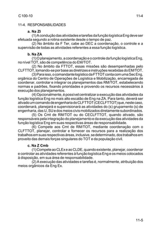 11-5 
C 100-10 
11-4. RESPONSABILIDADES 
a. Na ZI 
(1) A condução das atividades e tarefas da função logística Eng deve ser 
efetuada segundo a rotina existente desde o tempo de paz. 
(2) No âmbito da F Ter, cabe ao DEC a coordenação, o controle e a 
supervisão de todas as atividades referentes a essa função logística. 
b. Na ZA 
(1) O planejamento, a coordenação e o controle da função logística Eng, 
no nível TOT, são de competência do EM/TOT. 
(2) No âmbito da FTTOT, essas missões são desempenhadas pelo 
CLFTTOT, tomando-se por base as diretrizes e instruções recebidas do EM/TOT. 
(3) Para isso, o comandante logístico da FTTOT conta com uma Sec Eng, 
orgânica do Centro de Operações de Logística e Mobilização, encarregada de 
coordenar, controlar e integrar os planejamentos das RM/TOT, estabelecendo 
normas e padrões, fixando prioridades e provendo os recursos necessários à 
execução dos planejamentos. 
(4) Opcionalmente, é possível centralizar a execução das atividades da 
função logística Eng no mais alto escalão de Eng na ZA. Para tanto, deverá ser 
ativado um comando de engenharia do CLFTTOT (CECLFTTOT) que, neste caso, 
coordenará, planejará e supervisionará as atividades do (s) grupamento (s) de 
engenharia, das U, SU e dos meios civis mobilizados diretamente subordinados. 
(5) Os Cmt de RM/TOT ou do CECLFTTOT, quando ativado, são 
responsáveis pela integração do planejamento e da execução das atividades da 
função logística Eng em suas respectivas áreas de responsabilidade. 
(6) Compete aos Cmt de RM/TOT, mediante coordenação com o 
CLFTTOT, planejar, controlar e fornecer os recursos para a realização dos 
trabalhos em suas respectivas áreas, inclusive, se determinado, dos trabalhos em 
proveito das demais forças singulares do TOT e da população civil. 
c. Na Z Cmb 
(1) Compete ao CLEx e ao CLDE, quando existente, planejar, coordenar 
e controlar as atividades referentes à função logística Eng e os meios colocados 
à disposição, em sua área de responsabilidade. 
(2) A execução das atividades e tarefas é, normalmente, atribuição dos 
meios orgânicos da Eng Ex. 
11-4 
 