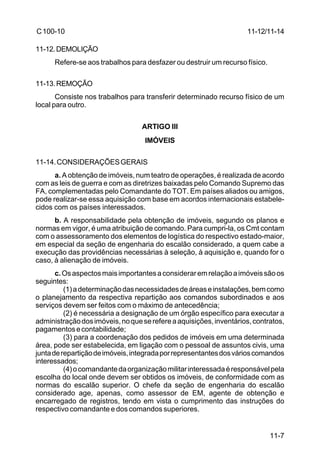 11-12/11-14 
11-7 
C 100-10 
11-12.DEMOLIÇÃO 
Refere-se aos trabalhos para desfazer ou destruir um recurso físico. 
11-13.REMOÇÃO 
Consiste nos trabalhos para transferir determinado recurso físico de um 
local para outro. 
ARTIGO III 
IMÓVEIS 
11-14. CONSIDERAÇÕES GERAIS 
a. A obtenção de imóveis, num teatro de operações, é realizada de acordo 
com as leis de guerra e com as diretrizes baixadas pelo Comando Supremo das 
FA, complementadas pelo Comandante do TOT. Em países aliados ou amigos, 
pode realizar-se essa aquisição com base em acordos internacionais estabele-cidos 
com os países interessados. 
b. A responsabilidade pela obtenção de imóveis, segundo os planos e 
normas em vigor, é uma atribuição de comando. Para cumpri-la, os Cmt contam 
com o assessoramento dos elementos de logística do respectivo estado-maior, 
em especial da seção de engenharia do escalão considerado, a quem cabe a 
execução das providências necessárias à seleção, à aquisição e, quando for o 
caso, à alienação de imóveis. 
c. Os aspectos mais importantes a considerar em relação a imóveis são os 
seguintes: 
(1) a determinação das necessidades de áreas e instalações, bem como 
o planejamento da respectiva repartição aos comandos subordinados e aos 
serviços devem ser feitos com o máximo de antecedência; 
(2) é necessária a designação de um órgão específico para executar a 
administração dos imóveis, no que se refere a aquisições, inventários, contratos, 
pagamentos e contabilidade; 
(3) para a coordenação dos pedidos de imóveis em uma determinada 
área, pode ser estabelecida, em ligação com o pessoal de assuntos civis, uma 
junta de repartição de imóveis, integrada por representantes dos vários comandos 
interessados; 
(4) o comandante da organização militar interessada é responsável pela 
escolha do local onde devem ser obtidos os imóveis, de conformidade com as 
normas do escalão superior. O chefe da seção de engenharia do escalão 
considerado age, apenas, como assessor de EM, agente de obtenção e 
encarregado de registros, tendo em vista o cumprimento das instruções do 
respectivo comandante e dos comandos superiores. 
 