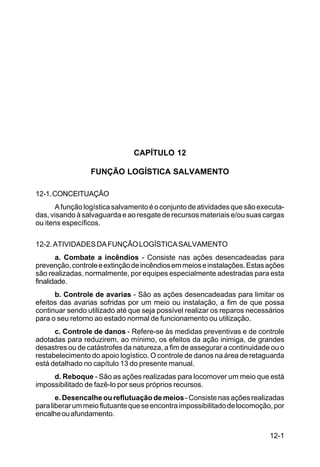 12-1 
C 100-10 
CAPÍTULO 12 
FUNÇÃO LOGÍSTICA SALVAMENTO 
12-1. CONCEITUAÇÃO 
A função logística salvamento é o conjunto de atividades que são executa-das, 
visando à salvaguarda e ao resgate de recursos materiais e/ou suas cargas 
ou itens específicos. 
12-2. ATIVIDADES DA FUNÇÃO LOGÍSTICA SALVAMENTO 
a. Combate a incêndios - Consiste nas ações desencadeadas para 
prevenção, controle e extinção de incêndios em meios e instalações. Estas ações 
são realizadas, normalmente, por equipes especialmente adestradas para esta 
finalidade. 
b. Controle de avarias - São as ações desencadeadas para limitar os 
efeitos das avarias sofridas por um meio ou instalação, a fim de que possa 
continuar sendo utilizado até que seja possível realizar os reparos necessários 
para o seu retorno ao estado normal de funcionamento ou utilização. 
c. Controle de danos - Refere-se às medidas preventivas e de controle 
adotadas para reduzirem, ao mínimo, os efeitos da ação inimiga, de grandes 
desastres ou de catástrofes da natureza, a fim de assegurar a continuidade ou o 
restabelecimento do apoio logístico. O controle de danos na área de retaguarda 
está detalhado no capítulo 13 do presente manual. 
d. Reboque - São as ações realizadas para locomover um meio que está 
impossibilitado de fazê-lo por seus próprios recursos. 
e. Desencalhe ou reflutuação de meios - Consiste nas ações realizadas 
para liberar um meio flutuante que se encontra impossibilitado de locomoção, por 
encalhe ou afundamento. 
 