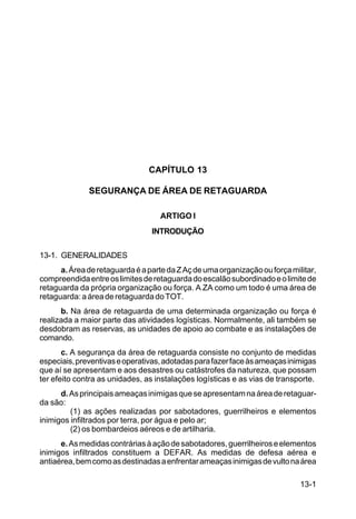 13-1 
C 100-10 
CAPÍTULO 13 
SEGURANÇA DE ÁREA DE RETAGUARDA 
ARTIGO I 
INTRODUÇÃO 
13-1. GENERALIDADES 
a. Área de retaguarda é a parte da Z Aç de uma organização ou força militar, 
compreendida entre os limites de retaguarda do escalão subordinado e o limite de 
retaguarda da própria organização ou força. A ZA como um todo é uma área de 
retaguarda: a área de retaguarda do TOT. 
b. Na área de retaguarda de uma determinada organização ou força é 
realizada a maior parte das atividades logísticas. Normalmente, ali também se 
desdobram as reservas, as unidades de apoio ao combate e as instalações de 
comando. 
c. A segurança da área de retaguarda consiste no conjunto de medidas 
especiais, preventivas e operativas, adotadas para fazer face às ameaças inimigas 
que aí se apresentam e aos desastres ou catástrofes da natureza, que possam 
ter efeito contra as unidades, as instalações logísticas e as vias de transporte. 
d. As principais ameaças inimigas que se apresentam na área de retaguar-da 
são: 
(1) as ações realizadas por sabotadores, guerrilheiros e elementos 
inimigos infiltrados por terra, por água e pelo ar; 
(2) os bombardeios aéreos e de artilharia. 
e. As medidas contrárias à ação de sabotadores, guerrilheiros e elementos 
inimigos infiltrados constituem a DEFAR. As medidas de defesa aérea e 
antiaérea, bem como as destinadas a enfrentar ameaças inimigas de vulto na área 
 