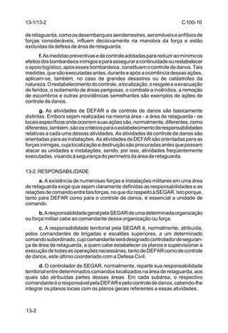 C 100-10 
13-1/13-2 
de retaguarda, como os desembarques aeroterrestres, aeromóveis e anfíbios de 
forças consideráveis, influem decisivamente na manobra da força e estão 
excluídas da defesa de área de retaguarda. 
13-2 
f. As medidas preventivas e de controle adotadas para reduzir ao mínimo os 
efeitos dos bombardeios inimigos e para assegurar a continuidade ou restabelecer 
o apoio logístico, após esses bombardeios, constituem o controle de danos. Tais 
medidas, que são executadas antes, durante e após a ocorrência dessas ações, 
aplicam-se, também, no caso de grandes desastres ou de catástrofes da 
natureza. O restabelecimento do controle, a localização, o resgate e a evacuação 
de feridos, o isolamento de áreas perigosas, o combate a incêndios, a remoção 
de escombros e outras providências semelhantes são exemplos de ações de 
controle de danos. 
g. As atividades de DEFAR e de controle de danos são basicamente 
distintas. Embora sejam realizadas na mesma área - a área de retaguarda - os 
locais específicos onde ocorrem suas ações são, normalmente, diferentes, como 
diferentes, também, são os critérios para o estabelecimento de responsabilidades 
relativas a cada uma dessas atividades. As atividades de controle de danos são 
orientadas para as instalações. As atividades de DEFAR são orientadas para as 
forças inimigas, cuja localização e destruição são procuradas antes que possam 
atacar as unidades e instalações, sendo, por isso, atividades freqüentemente 
executadas, visando à segurança do perímetro da área de retaguarda. 
13-2. RESPONSABILIDADE 
a. A existência de numerosas forças e instalações militares em uma área 
de retaguarda exige que sejam claramente definidas as responsabilidades e as 
relações de comando entre tais forças, no que diz respeito à SEGAR. Isto porque, 
tanto para DEFAR como para o controle de danos, é essencial a unidade de 
comando. 
b. A responsabilidade geral pela SEGAR de uma determinada organização 
ou força militar cabe ao comandante dessa organização ou força. 
c. A responsabilidade territorial pela SEGAR é, normalmente, atribuída, 
pelos comandantes de brigadas e escalões superiores, a um determinado 
comando subordinado, cujo comandante será designado controlador de seguran-ça 
de área de retaguarda, a quem cabe estabelecer os planos e supervisionar a 
execução de todas as operações necessárias, tanto de DEFAR como de controle 
de danos, este último coordenado com a Defesa Civil. 
d. O controlador de SEGAR, normalmente, reparte sua responsabilidade 
territorial entre determinados comandos localizados na área de retaguarda, aos 
quais são atribuídas partes dessas áreas. Em cada subárea, o respectivo 
comandante é o responsável pela DEFAR e pelo controle de danos, cabendo-lhe 
integrar os planos locais com os planos gerais referentes a essas atividades. 
 