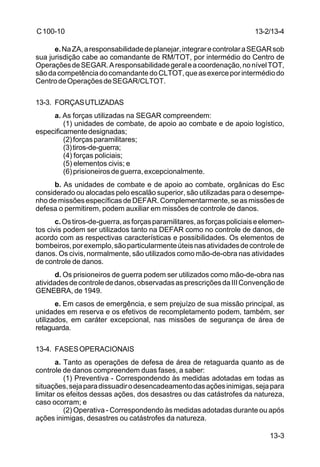 13-3 
C 100-10 
e. Na ZA, a responsabilidade de planejar, integrar e controlar a SEGAR sob 
sua jurisdição cabe ao comandante de RM/TOT, por intermédio do Centro de 
Operações de SEGAR. A responsabilidade geral e a coordenação, no nível TOT, 
são da competência do comandante do CLTOT, que as exerce por intermédio do 
Centro de Operações de SEGAR/CLTOT. 
13-3. FORÇAS UTLIZADAS 
a. As forças utilizadas na SEGAR compreendem: 
(1) unidades de combate, de apoio ao combate e de apoio logístico, 
especificamente designadas; 
(2) forças paramilitares; 
(3) tiros-de-guerra; 
(4) forças policiais; 
(5) elementos civis; e 
(6) prisioneiros de guerra, excepcionalmente. 
b. As unidades de combate e de apoio ao combate, orgânicas do Esc 
considerado ou alocadas pelo escalão superior, são utilizadas para o desempe-nho 
de missões específicas de DEFAR. Complementarmente, se as missões de 
defesa o permitirem, podem auxiliar em missões de controle de danos. 
c. Os tiros-de-guerra, as forças paramilitares, as forças policiais e elemen-tos 
civis podem ser utilizados tanto na DEFAR como no controle de danos, de 
acordo com as respectivas características e possibilidades. Os elementos de 
bombeiros, por exemplo, são particularmente úteis nas atividades de controle de 
danos. Os civis, normalmente, são utilizados como mão-de-obra nas atividades 
de controle de danos. 
d. Os prisioneiros de guerra podem ser utilizados como mão-de-obra nas 
atividades de controle de danos, observadas as prescrições da III Convenção de 
GENEBRA, de 1949. 
e. Em casos de emergência, e sem prejuízo de sua missão principal, as 
unidades em reserva e os efetivos de recompletamento podem, também, ser 
utilizados, em caráter excepcional, nas missões de segurança de área de 
retaguarda. 
13-4. FASES OPERACIONAIS 
a. Tanto as operações de defesa de área de retaguarda quanto as de 
controle de danos compreendem duas fases, a saber: 
(1) Preventiva - Correspondendo às medidas adotadas em todas as 
situações, seja para dissuadir o desencadeamento das ações inimigas, seja para 
limitar os efeitos dessas ações, dos desastres ou das catástrofes da natureza, 
caso ocorram; e 
(2) Operativa - Correspondendo às medidas adotadas durante ou após 
ações inimigas, desastres ou catástrofes da natureza. 
13-2/13-4 
 