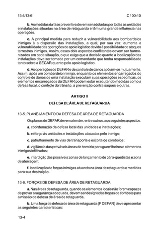 C 100-10 
13-4/13-6 
13-4 
b. As medidas da fase preventiva devem ser adotadas por todas as unidades 
e instalações situadas na área de retaguarda e têm uma grande influência nas 
operações. 
c. A principal medida para reduzir a vulnerabilidade aos bombardeios 
inimigos é a dispersão das instalações, a qual, por sua vez, aumenta a 
vulnerabilidade das operações de apoio logístico devido à possibilidade de ataques 
terrestres inimigos. Assim, esses dois aspectos conflitantes devem ser harmo-nizados 
em cada situação, o que exige que a decisão quanto à localização das 
instalações deva ser tomada por um comandante que tenha responsabilidade 
tanto sobre a SEGAR quanto pelo apoio logístico. 
d. As operações de DEFAR e de controle de danos apóiam-se mutuamente. 
Assim, após um bombardeio inimigo, enquanto os elementos encarregados do 
controle de danos de uma instalação executam suas operações específicas, os 
elementos encarregados da DEFAR podem estar executando medidas como a 
defesa local, o controle do trânsito, a prevenção contra saques e outras. 
ARTIGO II 
DEFESA DE ÁREA DE RETAGUARDA 
13-5. PLANEJAMENTO DA DEFESA DE ÁREA DE RETAGUARDA 
Os planos de DEFAR devem atender, entre outros, aos seguintes aspectos: 
a. coordenação da defesa local das unidades e instalações; 
b. reforço às unidades e instalações atacadas pelo inimigo; 
c. patrulhamento de vias de transporte e escolta de comboios; 
d. vigilância das prováveis áreas de homizio para guerrilheiros e elementos 
inimigos infiltrados; 
e. interdição das possíveis zonas de lançamento de pára-quedistas e zona 
de aterragem; 
f. localização de forças inimigas atuando na área de retaguarda e medidas 
para sua destruição. 
13-6. FORÇAS DE DEFESA DE ÁREA DE RETAGUARDA 
a. Nas áreas de retaguarda, quando os elementos locais não forem capazes 
de prover a segurança adequada, devem ser designadas tropas de combate para 
a missão de defesa de área de retaguarda. 
b. Uma força de defesa de área de retaguarda (F DEFAR) deve apresentar 
as seguintes características: 
 