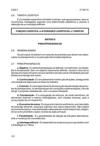 C 100-10 
2-5/2-7 
2-5. TAREFA LOGÍSTICA 
2-2 
É um trabalho específico e limitado no tempo, que agrupa passos, atos ou 
movimentos interligados segundo uma determinada seqüência e visando à 
obtenção de um resultado definido. 
FUNÇÃO LOGÍSTICA ⇒⇒⇒⇒ ATIVIDADES LOGÍSTICAS ⇒⇒⇒⇒ TAREFAS 
ARTIGO II 
PRINCÍPIOS BÁSICOS 
2-6. GENERALIDADES 
Os princípios constituem um conjunto de preceitos que devem ser obser-vados 
no planejamento e na execução das funções logísticas. 
2-7. PRINCÍPIOS BÁSICOS 
a. Objetivo - É o efeito final desejado e é definido, normalmente, na missão. 
Ele é fundamental. Sem um objetivo claramente definido, haverá o risco de os 
demais princípios tornarem-se sem sentido e de obscurecer a finalidade para dar 
ênfase ao emprego dos meios. 
b. Continuidade - É o encadeamento ininterrupto de ações, assegurando 
uma seqüência lógica para as fases do trabalho. 
c. Controle - É o acompanhamento da execução das atividades decorren-tes 
do planejamento, no sentido de permitir correções e realimentações, a fim de 
atingir o propósito estabelecido, com o sucesso desejado. 
d. Coordenação - É a conjugação de esforços, de modo harmônico, de 
elementos distintos e mesmo heterogêneos, com missões diversas, para a 
consumação de um mesmo fim. 
e. Economia de meios - É a busca do máximo rendimento, por intermédio 
do emprego eficiente, racional e judicioso dos meios disponíveis. Não implica 
economia excessiva, mas distribuição adequada dos meios disponíveis, elegen-do- 
se como prioritário o apoio na área da ação principal. 
f. Flexibilidade - É a possibilidade de adoção de soluções alternativas, 
ante a mudança de circunstâncias. 
g. Interdependência - É a dependência recíproca que a Log mantém com 
a Estratégia e a Tática. 
 