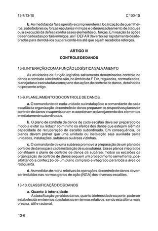 C 100-10 
13-7/13-10 
b. As medidas da fase operativa compreendem a localização de guerrilhei-ros, 
sabotadores ou forças regulares inimigas e o desencadeamento de ataques 
ou a execução da defesa contra esses elementos ou forças. Em reação às ações 
desencadeadas por tais inimigos, as F DEFAR deverão ser rapidamente desdo-bradas 
13-6 
para derrotá-los ou para contê-los até que sejam recebidos reforços. 
ARTIGO III 
CONTROLE DE DANOS 
13-8. INTERAÇÃO COM A FUNÇÃO LOGÍSTICA SALVAMENTO 
As atividades da função logística salvamento denominadas controle de 
danos e combate a incêndios são, no âmbito da F Ter, reguladas, normatizadas, 
planejadas e executadas como parte das ações de controle de danos, detalhadas 
no presente artigo. 
13-9. PLANEJAMENTO DO CONTROLE DE DANOS 
a. O comandante de cada unidade ou instalação e o comandante de cada 
escalão da organização de controle de danos preparam os respectivos planos de 
controle de danos e supervisionam e coordenam o planejamento dos elementos 
imediatamente subordinados. 
b. O plano de controle de danos de cada escalão deve ser preparado de 
modo a evitar ou reduzir ao mínimo os efeitos dos danos que estejam além da 
capacidade de recuperação do escalão subordinado. Em conseqüência, os 
planos devem prever que uma unidade ou instalação seja auxiliada pelas 
unidades, instalações, subáreas ou áreas vizinhas. 
c. O comandante de uma subárea promove a preparação de um plano de 
controle de danos para cada instalação de sua subárea. Esses planos integrados 
constituem o plano de controle de danos da subárea. Todos os escalões da 
organização de controle de danos seguem um procedimento semelhante, pos-sibilitando 
a confecção de um plano completo e integrado para toda a área de 
retaguarda. 
d. As medidas de rotina relativas às operações de controle de danos devem 
ser incluídas nas normas gerais de ação (NGA) dos diversos escalões. 
13-10. CLASSIFICAÇÃO DOS DANOS 
a. Quanto à intensidade 
A classificação geral dos danos, quanto à intensidade ou porte, pode ser 
estabelecida em termos absolutos ou em termos relativos, sendo esta última mais 
precisa, útil e racional. 
 