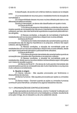 13-10/13-11 
13-7 
C 100-10 
A classificação, de acordo com critérios relativos, baseia-se na relação 
entre: 
(1) a necessidade de recursos para o restabelecimento da situação de 
normalidade; e 
(2) a disponibilidade desses recursos na área afetada pelo dano e nos 
diferentes escalões envolvidos. 
Quanto à intensidade, os danos são classificados em quatro níveis. 
(a) Danos de Nível I 
1) Os danos de pequena intensidade ou acidentes são caracte-rizados 
quando as conseqüências são pouco importantes e os prejuízos pouco 
vultosos e, por isso, são mais facilmente suportáveis e superáveis pelos elemen-tos 
atingidos. 
2) Nessas condições, a situação de normalidade é facilmente 
restabelecida com os recursos existentes e disponíveis na área afetada. 
(b) Danos de Nível II 
1) Os danos de média intensidade são caracterizados quando as 
conseqüências são de alguma importância e os prejuízos, embora não sejam 
vultosos, são significativos. 
2) Nessas condições, a situação de normalidade pode ser 
restabelecida com os recursos existentes e disponíveis na área afetada, desde 
que sejam racionalmente alocados e judiciosamente utilizados. 
(c) Danos de Nível III 
1) Os danos de grande intensidade são caracterizados quando as 
conseqüências causadas são importantes e os prejuízos vultosos. 
2) Nessas condições, a situação de normalidade pode ser 
restabelecida, desde que os recursos obtidos na área afetada sejam reforçados 
com meios do escalão superior. 
(d) Danos de Nível IV - Os danos de muito grande intensidade são 
caracterizados quando as conseqüências são muito importantes e os prejuízos 
muito vultosos e consideráveis. 
b. Quanto à origem 
(1) Danos naturais - São aqueles provocados por fenômenos e 
desequilíbrios da natureza. 
(2) Danos humanos - São aqueles provocados por ações ou omissões 
humanas. 
(3) Danos mistos - Ocorrem quando as ações ou omissões humanas 
contribuem para intensificar, complicar e/ou agravar desastres naturais. 
13-11. ORGANIZAÇÕES DE CONTROLE DE DANOS 
a. Nas operações de controle de danos, o termo “incidente” é utilizado com 
o significado de ocorrência de dano em uma instalação ou unidade, resultante de 
uma ação inimiga, de um desastre ou de uma catástrofe natural. 
 