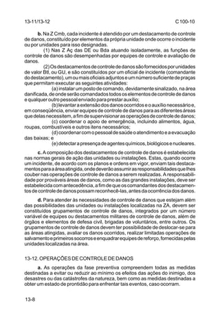 C 100-10 
13-11/13-12 
13-8 
b. Na Z Cmb, cada incidente é atendido por um destacamento de controle 
de danos, constituído por elementos da própria unidade onde ocorre o incidente 
ou por unidades para isso designadas. 
(1) Nas Z Aç das DE ou Bda atuando isoladamente, as funções de 
controle de danos são desempenhadas por equipes de controle e avaliação de 
danos. 
(2) Os destacamentos de controle de danos são fornecidos por unidades 
de valor Btl, ou GU, e são constituídos por um oficial de incidente (comandante 
do destacamento), um ou mais oficiais adjuntos e um número suficiente de praças 
que permitam executar as seguintes atividades: 
(a) instalar um posto de comando, devidamente sinalizado, na área 
danificada, de onde serão comandados todos os elementos de controle de danos 
e qualquer outro pessoal enviado para prestar auxílio; 
(b) levantar a extensão dos danos ocorridos e o auxílio necessário e, 
em conseqüência, enviar equipes de controle de danos para as diferentes áreas 
que delas necessitem, a fim de supervisionar as operações de controle de danos; 
(c) coordenar o apoio de emergência, incluindo alimentos, água, 
roupas, combustíveis e outros itens necessários; 
(d) coordenar com o pessoal de saúde o atendimento e a evacuação 
das baixas; e 
(e) detectar a presença de agentes químicos, biológicos e nucleares. 
c. A composição dos destacamentos de controle de danos é estabelecida 
nas normas gerais de ação das unidades ou instalações. Estas, quando ocorre 
um incidente, de acordo com os planos e ordens em vigor, enviam tais destaca-mentos 
para a área atingida, onde deverão assumir as responsabilidades que Ihes 
couber nas operações de controle de danos a serem realizadas. A responsabili-dade 
por prováveis áreas de danos, como as das grandes instalações, deve ser 
estabelecida com antecedência, a fim de que os comandantes dos destacamen-tos 
de controle de danos possam reconhecê-las, antes da ocorrência dos danos. 
d. Para atender às necessidades de controle de danos que estejam além 
das possibilidades das unidades ou instalações localizadas na ZA, devem ser 
constituídos grupamentos de controle de danos, integrados por um número 
variável de equipes ou destacamentos militares de controle de danos, além de 
órgãos e elementos de defesa civil, brigadas de voluntários, entre outros. Os 
grupamentos de controle de danos devem ter possibilidade de deslocar-se para 
as áreas atingidas, avaliar os danos ocorridos, realizar limitadas operações de 
salvamento e primeiros socorros e enquadrar equipes de reforço, fornecidas pelas 
unidades localizadas na área. 
13-12. OPERAÇÕES DE CONTROLE DE DANOS 
a. As operações da fase preventiva compreendem todas as medidas 
destinadas a evitar ou reduzir ao mínimo os efeitos das ações do inimigo, dos 
desastres ou das catástrofes da natureza, bem como as medidas destinadas a 
obter um estado de prontidão para enfrentar tais eventos, caso ocorram. 
 