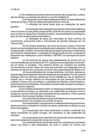 13-12 
13-9 
C 100-10 
(1) As medidas preventivas mais importantes são a dispersão, a utiliza-ção 
de abrigos, os sistemas de alarme e a contra-inteligência. 
(a) A dispersão é a principal medida para reduzir a vulnerabilidade às 
ações do inimigo. Pode ser obtida principalmente por meio de: 
1) utilização de vários locais para as instalações de apoio 
logístico; 
2) localização das instalações guardando suficientes distâncias 
entre si e entre as suas partes componentes, levando em conta sua capacidade 
para cumprir as respectivas missões principais, as possibilidades do inimigo e o 
grau de risco aceitável pelo comandante; e 
3) realização do apoio por intermédio do fluxo contínuo de 
suprimentos, procurando evitar a manutenção de grandes estoques em um 
mesmo local. 
(b) Os abrigos existentes, tais como as ravinas, túneis e cavernas, 
devem ser aproveitados para a localização das instalações. Além disso, abrigos 
simples podem, também, ser construídos para proteger o pessoal e o material que 
permanecem estacionários. A utilização de abrigos pode permitir a redução de 
dispersão das instalações e assim facilitar a DEFAR e as operações de apoio 
logístico. 
(c) Os sistemas de alarme são estabelecidos de acordo com as 
normas fixadas pelo comandante do TOT, postas em execução pelos comandan-tes 
em todos os escalões. Tais sistemas devem ser mantidos em perfeito 
funcionamento e devem dispor de meios que permitam sua integração com os 
sistemas de alarme dos comandos vizinhos e das organizações de defesa civil. 
(d) As possibilidades de o inimigo desfechar, com êxito, ataques na 
área de retaguarda dependem das informações de que ele dispõe. Por isso, grande 
destaque deve ser dado às medidas de contra-inteligência, que se destinam a 
impedir que o inimigo obtenha as informações de que necessita. Entre tais 
medidas, incluem-se a camuflagem, a utilização de cobertas, a dissimulação, o 
deslocamento das instalações, a interdição da observação inimiga e a salvaguar-da 
de materiais sigilosos. 
(2) As medidas destinadas a obter um estado de prontidão para enfrentar 
os bombardeios inimigos, os desastres e as catástrofes da natureza visam a 
assegurar a pronta execução das operações da fase operativa, onde e quando 
necessário. Dentre essas medidas, incluem-se: 
(a) a atribuição de áreas de responsabilidade para os grupamentos, 
os destacamentos e as unidades de controle de danos; 
(b) a organização, o equipamento e o adestramento de grupamentos, 
destacamentos e unidades de controle de danos, destinados a reforçar os que 
forem empregados; 
(c) a preparação dos meios destinados a avaliar a extensão dos 
danos resultantes de ações inimigas, dos desastres ou das catástrofes da 
natureza; 
(d) a preparação para o atendimento de grande número de baixas e 
para o processamento de grande número de mortos; 
(e) o desdobramento dos destacamentos e unidades de controle de 
danos nas áreas a eles designadas, de modo a reduzir ao mínimo sua 
 