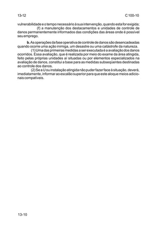C 100-10 
13-12 
vulnerabilidade e o tempo necessário à sua intervenção, quando esta for exigida; 
13-10 
(f) a manutenção dos destacamentos e unidades de controle de 
danos permanentemente informados das condições das áreas onde é possível 
seu emprego. 
b. As operações da fase operativa de controle de danos são desencadeadas 
quando ocorre uma ação inimiga, um desastre ou uma catástrofe da natureza. 
(1) Uma das primeiras medidas a ser executada é a avaliação dos danos 
ocorridos. Essa avaliação, que é realizada por meio do exame da área atingida, 
feito pelas próprias unidades aí situadas ou por elementos especializados na 
avaliação de danos, constitui a base para as medidas subseqüentes destinadas 
ao controle dos danos. 
(2) Se a U ou instalação atingida não puder fazer face à situação, deverá, 
imediatamente, informar ao escalão superior para que este aloque meios adicio-nais 
compatíveis. 
 
