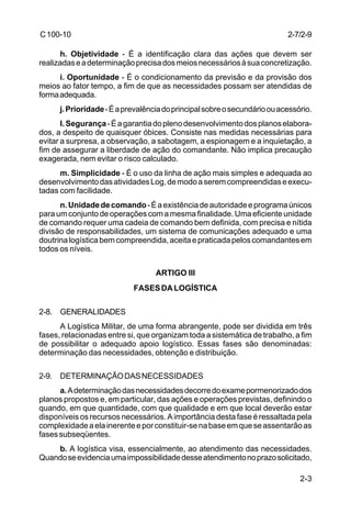 2-7/2-9 
2-3 
C 100-10 
h. Objetividade - É a identificação clara das ações que devem ser 
realizadas e a determinação precisa dos meios necessários à sua concretização. 
i. Oportunidade - É o condicionamento da previsão e da provisão dos 
meios ao fator tempo, a fim de que as necessidades possam ser atendidas de 
forma adequada. 
j. Prioridade - É a prevalência do principal sobre o secundário ou acessório. 
I. Segurança - É a garantia do pleno desenvolvimento dos planos elabora-dos, 
a despeito de quaisquer óbices. Consiste nas medidas necessárias para 
evitar a surpresa, a observação, a sabotagem, a espionagem e a inquietação, a 
fim de assegurar a liberdade de ação do comandante. Não implica precaução 
exagerada, nem evitar o risco calculado. 
m. Simplicidade - É o uso da linha de ação mais simples e adequada ao 
desenvolvimento das atividades Log, de modo a serem compreendidas e execu-tadas 
com facilidade. 
n. Unidade de comando - É a existência de autoridade e programa únicos 
para um conjunto de operações com a mesma finalidade. Uma eficiente unidade 
de comando requer uma cadeia de comando bem definida, com precisa e nítida 
divisão de responsabilidades, um sistema de comunicações adequado e uma 
doutrina logística bem compreendida, aceita e praticada pelos comandantes em 
todos os níveis. 
ARTIGO III 
FASES DA LOGÍSTICA 
2-8. GENERALIDADES 
A Logística Militar, de uma forma abrangente, pode ser dividida em três 
fases, relacionadas entre si, que organizam toda a sistemática de trabalho, a fim 
de possibilitar o adequado apoio logístico. Essas fases são denominadas: 
determinação das necessidades, obtenção e distribuição. 
2-9. DETERMINAÇÃO DAS NECESSIDADES 
a. A determinação das necessidades decorre do exame pormenorizado dos 
planos propostos e, em particular, das ações e operações previstas, definindo o 
quando, em que quantidade, com que qualidade e em que local deverão estar 
disponíveis os recursos necessários. A importância desta fase é ressaltada pela 
complexidade a ela inerente e por constituir-se na base em que se assentarão as 
fases subseqüentes. 
b. A logística visa, essencialmente, ao atendimento das necessidades. 
Quando se evidencia uma impossibilidade desse atendimento no prazo solicitado, 
 