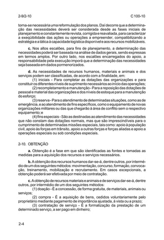 C 100-10 
2-9/2-10 
torna-se necessária uma reformulação dos planos. Daí decorre que a determina-ção 
2-4 
das necessidades deverá ser considerada desde as fases iniciais de 
planejamento e constantemente revista, corrigida e reavaliada, para caracterizar 
a exeqüibilidade das ações ou operações a empreender, compatibilizando a 
estratégia e a tática à capacidade logística disponível e aos recursos mobilizáveis. 
c. Nos altos escalões, para fins de planejamento, a determinação das 
necessidades poderá ser baseada na análise de dados gerais, sendo expressas 
em termos amplos. Por outro lado, nos escalões encarregados do apoio, a 
responsabilidade pela execução imporá que a determinação das necessidades 
seja baseada em dados pormenorizados. 
d. As necessidades de recursos humanos, materiais e animais e dos 
serviços podem ser classificadas, de acordo com a finalidade, em: 
(1) iniciais - Para completar as dotações das organizações e para 
constituir os diferentes níveis de suprimento necessários ao início das operações; 
(2) recompletamento e manutenção - Para a reposição das dotações de 
pessoal e material das organizações e dos níveis de estoque para a manutenção 
do esforço; 
(3) reserva - Para o atendimento de determinadas situações, como as de 
emergência, e ao atendimento de fins específicos, como o equipamento de novas 
organizações militares ou das que chegarão à área de conflito sem o respectivo 
equipamento; e 
(4) fins especiais - São as destinadas ao atendimento das necessidades 
que não constam das dotações normais, mas que são imprescindíveis para o 
cumprimento de determinadas missões especiais, tais como: apoio à população 
civil, apoio às forças em trânsito, apoio a outras forças e forças aliadas e apoio a 
operações especiais ou sob condições especiais. 
2-10. OBTENÇÃO 
a. Obtenção é a fase em que são identificadas as fontes e tomadas as 
medidas para a aquisição dos recursos e serviços necessários. 
b. A obtenção dos recursos humanos dar-se-á, dentre outros, por intermé-dio 
de um dos seguintes métodos: movimentação, concurso, formação, convoca-ção, 
treinamento, mobilização e recrutamento. Em casos excepcionais, a 
obtenção poderá ser efetivada por meio de contratação. 
c. A obtenção de recursos materiais e animais e de serviços dar-se-á, dentre 
outros, por intermédio de um dos seguintes métodos: 
(1) doação - É a concessão, de forma gratuita, de materiais, animais ou 
serviços; 
(2) compra - É a aquisição de bens, cedidos voluntariamente pelo 
proprietário mediante pagamento de importância ajustada, à vista ou a prazo; 
(3) contratação de serviço - É a formalização da prestação de um 
determinado serviço, a ser pago em dinheiro; 
 