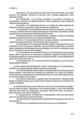 2-5 
C 100-10 
(4) confisco - É a apropriação sumária e de forma controlada, em caráter 
punitivo, de materiais, animais ou serviços, sem o devido pagamento, para 
utilização militar; 
(5) contribuição - É um tributo, periódico ou eventual, voluntário ou 
compulsório, visando a um determinado fim militar, podendo ou não comportar 
ressarcimento posterior; 
(6) pedido - É a solicitação formal a um órgão da cadeia logística de 
materiais, animais ou serviços, segundo normas específicas; 
(7) requisição - É a imposição do fornecimento de materiais, animais ou 
serviços, mediante ordem escrita e assinada por autoridade competente, sendo 
o pagamento, normalmente, realizado posteriormente; 
(8) desenvolvimento - É a especificação, o projeto, o teste e a produção 
dirigidos ao atendimento de uma necessidade específica; 
(9) troca - É a aquisição de bens e serviços cedidos, voluntariamente, 
mediante ressarcimento por meio de outros bens e serviços; 
(10) empréstimo - É a aquisição de bens cedidos, voluntariamente, pelo 
proprietário, sem ônus para o utilizador, que deverão ser restituídos ao mesmo 
após cessadas as necessidades de sua utilização, no mínimo, no estado em que 
se encontravam ao serem emprestados; 
(11) arrendamento mercantil (“leasing”) - É a operação na qual uma das 
partes cede o uso de um ou mais bens, mediante o pagamento pela outra de 
prestações periódicas, sendo usual que, ao final do contrato, o arrendatário tenha 
opção de compra dos bens; e 
(12) transferência - É o remanejamento de materiais ou animais entre 
organizações militares. 
d. Para efeitos de planejamento, devem ser levadas em consideração a 
existência e a destinação de material salvado e capturado. 
(1) material salvado é todo material, utilizado pelas nossas forças ou por 
forças aliadas, encontrado em situação de abandono no campo de batalha, 
suscetível de ser utilizado para suas finalidades (com ou sem reparação prévia), 
ou ser aproveitado como sucata. 
(2) material capturado é qualquer tipo de suprimento, utilizado pelas 
forças armadas inimigas, que nossas forças venham a capturar ou a encontrar no 
campo de batalha. 
e. Na obtenção de recursos materiais, devem ser consideradas as exigên-cias 
de padronização. Entende-se como padronização o uso mais eficiente 
possível dos meios de catalogação, pesquisa, desenvolvimento, produção e 
gerenciamento, de modo a assegurar: 
(1) equipamentos, armamentos, componentes e itens de suprimento 
comuns, compatíveis ou intercambiáveis; 
(2) procedimentos operacionais, administrativos e logísticos comuns ou 
compatíveis; e 
(3) critérios e procedimentos técnicos comuns ou compatíveis. 
2-10 
 