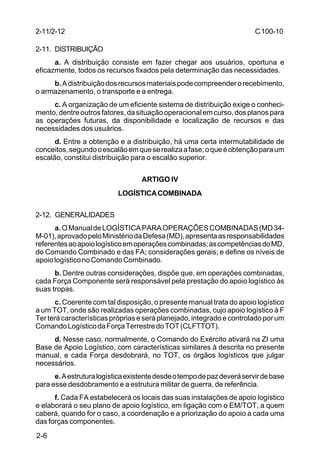 C 100-10 
2-11/2-12 
2-11. DISTRIBUIÇÃO 
2-6 
a. A distribuição consiste em fazer chegar aos usuários, oportuna e 
eficazmente, todos os recursos fixados pela determinação das necessidades. 
b. A distribuição dos recursos materiais pode compreender o recebimento, 
o armazenamento, o transporte e a entrega. 
c. A organização de um eficiente sistema de distribuição exige o conheci-mento, 
dentre outros fatores, da situação operacional em curso, dos planos para 
as operações futuras, da disponibilidade e localização de recursos e das 
necessidades dos usuários. 
d. Entre a obtenção e a distribuição, há uma certa intermutabilidade de 
conceitos, segundo o escalão em que se realiza a fase; o que é obtenção para um 
escalão, constitui distribuição para o escalão superior. 
ARTIGO IV 
LOGÍSTICA COMBINADA 
2-12. GENERALIDADES 
a. O Manual de LOGÍSTICA PARA OPERAÇÕES COMBINADAS (MD 34- 
M-01), aprovado pelo Ministério da Defesa (MD), apresenta as responsabilidades 
referentes ao apoio logístico em operações combinadas; as competências do MD, 
do Comando Combinado e das FA; considerações gerais; e define os níveis de 
apoio logístico no Comando Combinado. 
b. Dentre outras considerações, dispõe que, em operações combinadas, 
cada Força Componente será responsável pela prestação do apoio logístico às 
suas tropas. 
c. Coerente com tal disposição, o presente manual trata do apoio logístico 
a um TOT, onde são realizadas operações combinadas, cujo apoio logístico à F 
Ter terá características próprias e será planejado, integrado e controlado por um 
Comando Logístico da Força Terrestre do TOT (CLFTTOT). 
d. Nesse caso, normalmente, o Comando do Exército ativará na ZI uma 
Base de Apoio Logístico, com características similares à descrita no presente 
manual, e cada Força desdobrará, no TOT, os órgãos logísticos que julgar 
necessários. 
e. A estrutura logística existente desde o tempo de paz deverá servir de base 
para esse desdobramento e a estrutura militar de guerra, de referência. 
f. Cada FA estabelecerá os locais das suas instalações de apoio logístico 
e elaborará o seu plano de apoio logístico, em ligação com o EM/TOT, a quem 
caberá, quando for o caso, a coordenação e a priorização do apoio a cada uma 
das forças componentes. 
 