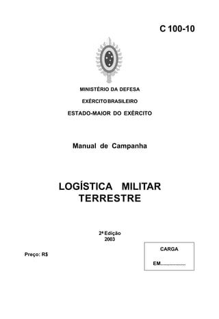 MINISTÉRIO DA DEFESA 
EXÉRCITO BRASILEIRO 
ESTADO-MAIOR DO EXÉRCITO 
Manual de Campanha 
LOGÍSTICA MILITAR 
TERRESTRE 
2ª Edição 
2003 
C 100-10 
CARGA 
EM................. 
Preço: R$ 
 