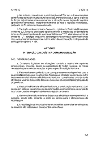 2-7 
C 100-10 
g. No entanto, visualiza-se a participação da F Ter em outras operações 
combinadas de maior envergadura e duração. Para tais casos, o apoio logístico 
às forças adjudicadas poderá demandar a ativação de um órgão de logística 
operacional combinada, independentemente de que a logística estratégica, 
praticada na ZI, esteja ou não combinada. 
h. Tal órgão será denominado Comando Logístico do Teatro de Operações 
Terrestre (CLTOT) e a ele caberá o planejamento, a integração e o controle de 
todas as funções logísticas de responsabilidade do TOT, visando ao apoio às 
tropas do TOT, às forças singulares, às operações relacionadas com os assuntos 
civis, aos prisioneiros de guerra e outros, além da coordenação e integração da 
execução do apoio à F Ter. 
ARTIGO V 
INTERAÇÃO DA LOGÍSTICA COM A MOBILIZAÇÃO 
2-13. GENERALIDADES 
a. O sistema logístico, em situações normais e mesmo em algumas 
emergenciais, encontra, dentro da capacidade do Poder Nacional, os meios 
necessários para atender às ações impostas pela Estratégia Nacional. 
b. Fatores diversos poderão fazer com que os recursos disponíveis para a 
Logística Nacional sejam insuficientes. Neste caso, o Estado lança mão de outro 
instrumento mais incisivo - a Mobilização Nacional - que sintetiza o conjunto de 
atividades, visando à obtenção daqueles meios que a Logística Nacional não pode 
proporcionar. 
c. Ao atuar no Potencial e Poder Nacionais, a Mobilização Nacional faz com 
que sejam obtidos, transferidos ou transformados, oportunamente, recursos de 
toda ordem, requeridos pelas ações estratégicas de defesa. 
d. O entendimento fundamental é que cabe à Mobilização complementar a 
logística, sendo esta, portanto, o ponto de partida para o planejamento da 
Mobilização. 
e. A mobilização de recursos humanos, materiais e animais e a mobilização 
de serviços são tratadas em documentos específicos. 
2-12/2-13 
 
