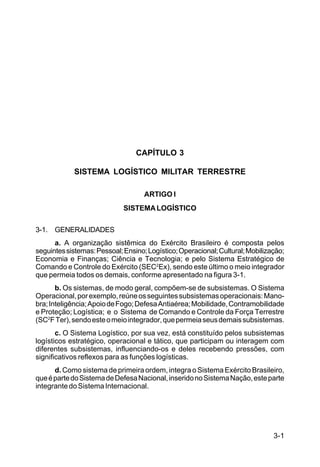 3-1 
C 100-10 
CAPÍTULO 3 
SISTEMA LOGÍSTICO MILITAR TERRESTRE 
ARTIGO I 
SISTEMA LOGÍSTICO 
3-1. GENERALIDADES 
a. A organização sistêmica do Exército Brasileiro é composta pelos 
seguintes sistemas: Pessoal; Ensino; Logístico; Operacional; Cultural; Mobilização; 
Economia e Finanças; Ciência e Tecnologia; e pelo Sistema Estratégico de 
Comando e Controle do Exército (SEC2Ex), sendo este último o meio integrador 
que permeia todos os demais, conforme apresentado na figura 3-1. 
b. Os sistemas, de modo geral, compõem-se de subsistemas. O Sistema 
Operacional, por exemplo, reúne os seguintes subsistemas operacionais: Mano-bra; 
Inteligência; Apoio de Fogo; Defesa Antiaérea; Mobilidade, Contramobilidade 
e Proteção; Logística; e o Sistema de Comando e Controle da Força Terrestre 
(SC2F Ter), sendo este o meio integrador, que permeia seus demais subsistemas. 
c. O Sistema Logístico, por sua vez, está constituído pelos subsistemas 
logísticos estratégico, operacional e tático, que participam ou interagem com 
diferentes subsistemas, influenciando-os e deles recebendo pressões, com 
significativos reflexos para as funções logísticas. 
d. Como sistema de primeira ordem, integra o Sistema Exército Brasileiro, 
que é parte do Sistema de Defesa Nacional, inserido no Sistema Nação, este parte 
integrante do Sistema Internacional. 
 