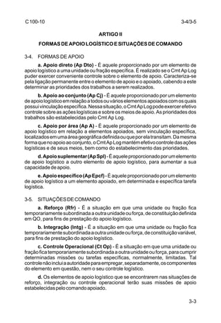 3-4/3-5 
3-3 
C 100-10 
ARTIGO II 
FORMAS DE APOIO LOGÍSTICO E SITUAÇÕES DE COMANDO 
3-4. FORMAS DE APOIO 
a. Apoio direto (Ap Dto) - É aquele proporcionado por um elemento de 
apoio logístico a uma unidade ou fração específica. É realizado se o Cmt Ap Log 
puder exercer conveniente controle sobre o elemento de apoio. Caracteriza-se 
pela ligação permanente entre o elemento de apoio e o apoiado, cabendo a este 
determinar as prioridades dos trabalhos a serem realizados. 
b. Apoio ao conjunto (Ap Cj) - É aquele proporcionado por um elemento 
de apoio logístico em relação a todos ou vários elementos apoiados com os quais 
possui vinculação específica. Nessa situação, o Cmt Ap Log pode exercer efetivo 
controle sobre as ações logísticas e sobre os meios de apoio. As prioridades dos 
trabalhos são estabelecidas pelo Cmt Ap Log. 
c. Apoio por área (Ap A) - É aquele proporcionado por um elemento de 
apoio logístico em relação a elementos apoiados, sem vinculação específica, 
localizados em uma área geográfica definida ou que por ela transitam. Da mesma 
forma que no apoio ao conjunto, o Cmt Ap Log mantém efetivo controle das ações 
logísticas e de seus meios, bem como do estabelecimento das prioridades. 
d. Apoio suplementar (Ap Spl) - É aquele proporcionado por um elemento 
de apoio logístico a outro elemento de apoio logístico, para aumentar a sua 
capacidade de apoio. 
e. Apoio específico (Ap Epcf) - É aquele proporcionado por um elemento 
de apoio logístico a um elemento apoiado, em determinada e específica tarefa 
logística. 
3-5. SITUAÇÕES DE COMANDO 
a. Reforço (Rfr) - É a situação em que uma unidade ou fração fica 
temporariamente subordinada a outra unidade ou força, de constituição definida 
em QO, para fins de prestação do apoio logístico. 
b. Integração (Intg) - É a situação em que uma unidade ou fração fica 
temporariamente subordinada a outra unidade ou força, de constituição variável, 
para fins de prestação do apoio logístico. 
c. Controle Operacional (Ct Op) - É a situação em que uma unidade ou 
fração fica temporariamente subordinada a outra unidade ou força, para cumprir 
determinadas missões ou tarefas específicas, normalmente, limitadas. Tal 
controle não inclui a autoridade para empregar, separadamente, os componentes 
do elemento em questão, nem o seu controle logístico. 
d. Os elementos de apoio logístico que se encontrarem nas situações de 
reforço, integração ou controle operacional terão suas missões de apoio 
estabelecidas pelo comando apoiado. 
 