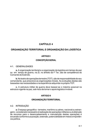 4-1 
C 100-10 
CAPÍTULO 4 
ORGANIZAÇÃO TERRITORIAL E ORGANIZAÇÃO DA LOGÍSTICA 
ARTIGO I 
CONCEPÇÃO GERAL 
4-1. GENERALIDADES 
a. A organização territorial e a organização da logística em tempo de paz 
ou em tempo de guerra, na ZI, no âmbito da F Ter, são de competência do 
Comando do Exército. 
b. No teatro de operações terrestre (TOT), são de responsabilidade do seu 
comandante, que prescreve as organizações iniciais. As evoluções destas são 
baseadas nas necessidades e na experiência adquirida no próprio TOT. 
c. A estrutura militar de guerra deve basear-se o máximo possível na 
estrutura vigente na paz, sob risco de tornar o apoio logístico inviável. 
ARTIGO II 
ORGANIZAÇÃO TERRITORIAL 
4-2. INTRODUÇÃO 
a. O espaço geográfico - terrestre, marítimo ou aéreo, nacional ou estran-geiro 
- considerado necessário à realização de operações militares ou à obtenção 
de recursos para o desencadeamento e manutenção destas operações é 
encarado conforme sua posição, extensão, potencialidade em meios e importân-cia 
política. 
 