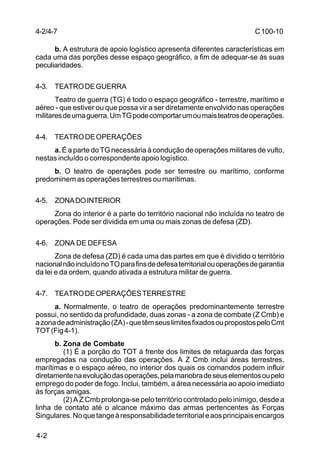 C 100-10 
4-2/4-7 
4-2 
b. A estrutura de apoio logístico apresenta diferentes características em 
cada uma das porções desse espaço geográfico, a fim de adequar-se às suas 
peculiaridades. 
4-3. TEATRO DE GUERRA 
Teatro de guerra (TG) é todo o espaço geográfico - terrestre, marítimo e 
aéreo - que estiver ou que possa vir a ser diretamente envolvido nas operações 
militares de uma guerra. Um TG pode comportar um ou mais teatros de operações. 
4-4. TEATRO DE OPERAÇÕES 
a. É a parte do TG necessária à condução de operações militares de vulto, 
nestas incluído o correspondente apoio logístico. 
b. O teatro de operações pode ser terrestre ou marítimo, conforme 
predominem as operações terrestres ou marítimas. 
4-5. ZONA DO INTERIOR 
Zona do interior é a parte do território nacional não incluída no teatro de 
operações. Pode ser dividida em uma ou mais zonas de defesa (ZD). 
4-6. ZONA DE DEFESA 
Zona de defesa (ZD) é cada uma das partes em que é dividido o território 
nacional não incluído no TO para fins de defesa territorial ou operações de garantia 
da lei e da ordem, quando ativada a estrutura militar de guerra. 
4-7. TEATRO DE OPERAÇÕES TERRESTRE 
a. Normalmente, o teatro de operações predominantemente terrestre 
possui, no sentido da profundidade, duas zonas - a zona de combate (Z Cmb) e 
a zona de administração (ZA) - que têm seus limites fixados ou propostos pelo Cmt 
TOT (Fig 4-1). 
b. Zona de Combate 
(1) É a porção do TOT à frente dos limites de retaguarda das forças 
empregadas na condução das operações. A Z Cmb inclui áreas terrestres, 
marítimas e o espaço aéreo, no interior dos quais os comandos podem influir 
diretamente na evolução das operações, pela manobra de seus elementos ou pelo 
emprego do poder de fogo. Inclui, também, a área necessária ao apoio imediato 
às forças amigas. 
(2) A Z Cmb prolonga-se pelo território controlado pelo inimigo, desde a 
linha de contato até o alcance máximo das armas pertencentes às Forças 
Singulares. No que tange à responsabilidade territorial e aos principais encargos 
 