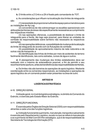 4-9/4-11 
4-5 
C 100-10 
b. O limite entre a Z Cmb e a ZA é fixado pelo comandante do TOT. 
c. As considerações que influem na localização dos limites de retaguarda 
são: 
(1) necessidade de proporcionar suficiente espaço para a manobra e para 
as instalações de Ap Log; 
(2) conveniência de não sobrecarregar os escalões operacionais com 
atribuições territoriais de áreas não especificamente necessárias ao cumprimento 
das respectivas missões; 
(3) nas operações ofensivas, a possibilidade de deslocar o limite de 
retaguarda para a frente, tão logo seja possível, para liberar as unidades de 
combate da responsabilidade sobre território não necessário às respectivas 
operações; 
(4) nas operações defensivas, a possibilidade de mudança de localização 
do limite de retaguarda de acordo com as flutuações do combate; 
(5) possibilidade de aproveitamento máximo de rede rodoviária e de 
outras vias de transporte; e 
(6) identificação das linhas de limites por meio de acidentes do terreno 
facilmente identificáveis, tais como estradas, cursos de água e outros. 
d. O planejamento das mudanças dos limites estabelecidos deve ser 
realizado com o máximo de antecedência possível, a fim de permitir o seu 
reconhecimento oportuno, antes da transferência das responsabilidades territoriais. 
e. Os limites não são barreiras às operações de apoio logístico. Mediante 
coordenação entre os comandos responsáveis, as instalações e operações de 
apoio logístico de um comando podem estar presentes na área de outro. 
ARTIGO III 
LOGÍSTICA ESTRATÉGICA 
4-10. DIREÇÃO GERAL 
A direção geral, no nível da logística estratégica, no âmbito do Comando do 
Exército, é exercida pelo Estado-Maior do Exército. 
4-11. DIREÇÃO FUNCIONAL 
É exercida pelos Órgãos de Direção Setorial (ODS) com responsabilidades 
atinentes a cada uma das funções logísticas. 
a. A direção funcional de suprimento, manutenção, transporte e salvamento 
é exercida pelo Departamento Logístico, exceto no que se refere à manutenção 
e ao suprimento do Mat Com Elt Infor estratégico, que é de responsabilidade da 
Secretaria de Tecnologia da Informação (STI). 
 