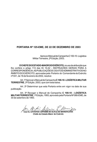 PORTARIA Nº 125-EME, DE 22 DE DEZEMBRO DE 2003 
Aprova o Manual de Campanha C 100-10 - Logística 
Militar Terrestre, 2ª Edição, 2003. 
O CHEFE DO ESTADO-MAIOR DO EXÉRCITO, no uso da atribuição que 
lhe confere o artigo 113 das IG 10-42 - INSTRUÇÕES GERAIS PARA A 
CORRESPONDÊNCIA, AS PUBLICAÇÕES E OS ATOS ADMINISTRATIVOS NO 
ÂMBITO DO EXÉRCITO, aprovadas pela Portaria do Comandante do Exército 
nº 041, de 18 de fevereiro de 2002, resolve: 
Art. 1º Aprovar o Manual de Campanha C 100-10 - LOGÍSTICA MILITAR 
TERRESTRE, 2ª Edição, 2003, que com esta baixa. 
Art. 2º Determinar que esta Portaria entre em vigor na data de sua 
publicação. 
Art. 3º Revogar o Manual de Campanha C 100-10 - LOGÍSTICA 
MILITAR TERRESTRE, 1ª Edição, 1993, aprovado pela Portaria Nº 066-EME, de 
30 de setembro de 1993. 
 