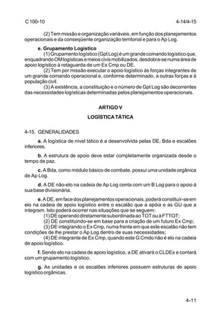 4-11 
C 100-10 
(2) Tem missão e organização variáveis, em função dos planejamentos 
operacionais e da conseqüente organização territorial e para o Ap Log. 
e. Grupamento Logístico 
(1) Grupamento logístico (Gpt Log) é um grande comando logístico que, 
enquadrando OM logísticas e meios civis mobilizados, desdobra-se numa área de 
apoio logístico à retaguarda de um Ex Cmp ou DE. 
(2) Tem por missão executar o apoio logístico às forças integrantes de 
um grande comando operacional e, conforme determinado, a outras forças e à 
população civil. 
(3) A existência, a constituição e o número de Gpt Log são decorrentes 
das necessidades logísticas determinadas pelos planejamentos operacionais. 
ARTIGO V 
LOGÍSTICA TÁTICA 
4-15. GENERALIDADES 
a. A logística de nível tático é a desenvolvida pelas DE, Bda e escalões 
inferiores. 
b. A estrutura de apoio deve estar completamente organizada desde o 
tempo de paz. 
c. A Bda, como módulo básico de combate, possui uma unidade orgânica 
de Ap Log. 
d. A DE não-elo na cadeia de Ap Log conta com um B Log para o apoio à 
sua base divisionária. 
e. A DE, em face dos planejamentos operacionais, poderá constituir-se em 
elo na cadeia de apoio logístico entre o escalão que a apóia e as GU que a 
integram. Isto poderá ocorrer nas situações que se seguem: 
(1) DE operando diretamente subordinada ao TOT ou à FTTOT; 
(2) DE constituindo-se em base para a criação de um futuro Ex Cmp; 
(3) DE integrando o Ex Cmp, numa frente em que este escalão não tem 
condições de lhe prestar o Ap Log dentro de suas necessidades; 
(4) DE integrante de Ex Cmp, quando este G Cmdo não é elo na cadeia 
de apoio logístico. 
f. Sendo elo na cadeia de apoio logístico, a DE ativará o CLDEx e contará 
com um grupamento logístico. 
g. As unidades e os escalões inferiores possuem estruturas de apoio 
logístico orgânicas. 
4-14/4-15 
 