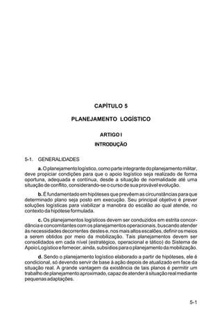 5-1 
C 100-10 
CAPÍTULO 5 
PLANEJAMENTO LOGÍSTICO 
ARTIGO I 
INTRODUÇÃO 
5-1. GENERALIDADES 
a. O planejamento logístico, como parte integrante do planejamento militar, 
deve propiciar condições para que o apoio logístico seja realizado de forma 
oportuna, adequada e contínua, desde a situação de normalidade até uma 
situação de conflito, considerando-se o curso de sua provável evolução. 
b. É fundamentado em hipóteses que prevêem as circunstâncias para que 
determinado plano seja posto em execução. Seu principal objetivo é prever 
soluções logísticas para viabilizar a manobra do escalão ao qual atende, no 
contexto da hipótese formulada. 
c. Os planejamentos logísticos devem ser conduzidos em estrita concor-dância 
e concomitantes com os planejamentos operacionais, buscando atender 
às necessidades decorrentes destes e, nos mais altos escalões, definir os meios 
a serem obtidos por meio da mobilização. Tais planejamentos devem ser 
consolidados em cada nível (estratégico, operacional e tático) do Sistema de 
Apoio Logístico e fornecer, ainda, subsídios para o planejamento da mobilização. 
d. Sendo o planejamento logístico elaborado a partir de hipóteses, ele é 
condicional, só devendo servir de base à ação depois de atualizado em face da 
situação real. A grande vantagem da existência de tais planos é permitir um 
trabalho de planejamento aproximado, capaz de atender à situação real mediante 
pequenas adaptações. 
 