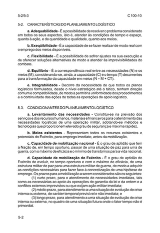 C 100-10 
5-2/5-3 
5-2. CARACTERÍSTICAS DO PLANEJAMENTO LOGÍSTICO 
5-2 
a. Adequabilidade - É a possibilidade de resolver o problema considerado 
em todos os seus aspectos, isto é, atender às condições de tempo e espaço, 
quanto à ação, e de quantidade e qualidade, quanto aos meios. 
b. Exeqüibilidade - É a capacidade de se fazer realizar de modo real com 
o emprego dos meios disponíveis. 
c. Flexibilidade - É a possibilidade de sofrer ajustes na sua execução e 
de oferecer soluções alternativas de modo a atender às imprevisibilidades do 
combate. 
d. Equilíbrio - É a correspondência real entre as necessidades (N) e os 
meios (M), considerando-se, ainda, a capacidade (C) e o tempo (T) decorrentes 
para a transformação da capacidade em meios (N = M + CT). 
e. Integrabilidade - Decorre da necessidade de que todos os planos 
logísticos formulados, desde o nível estratégico até o tático, tenham direção 
comum e compatibilidade, de modo a permitir a uniformidade dos procedimentos 
e a continuidade das ações de todas as operações de apoio logístico. 
5-3. CONDICIONANTES DO PLANEJAMENTO LOGÍSTICO 
a. Levantamento das necessidades - Constitui-se na previsão dos 
serviços e dos recursos humanos, materiais e financeiros para o atendimento das 
necessidades logísticas de uma operação militar, adotando-se métodos e 
tecnologias que proporcionem elevado grau de segurança e máxima rapidez. 
b. Meios existentes - Representam todos os recursos existentes e 
potenciais do Exército, para emprego imediato, antes da mobilização. 
c. Capacidade de mobilização nacional - É o grau de aptidão que tem 
a Nação de, em tempo oportuno, passar de uma situação de paz para uma de 
guerra, com o máximo de eficácia e o mínimo de transtornos para a vida nacional. 
d. Capacidade de mobilização do Exército - É o grau de aptidão do 
Exército de evoluir, no tempo oportuno e com o máximo de eficácia, de uma 
estrutura militar de paz para uma estrutura militar de guerra, de modo a adquirir 
as condições necessárias para fazer face à concretização de uma hipótese de 
emprego. Os prazos para a mobilização a serem considerados são os seguintes: 
(1) curto prazo, para o atendimento de necessidades imediatas, tais 
como as necessárias ao apoio às operações de garantia da lei e da ordem e a 
conflitos externos imprevistos ou que exijam ação militar imediata; 
(2) médio prazo, para atendimento a uma situação de evolução de crise 
interna ou externa, de caráter temporal previsível e não imediata; e 
(3) longo prazo, para atendimento a uma situação de evolução de crise 
interna ou externa, no quadro de uma situação futura onde o fator tempo não é 
primordial. 
 