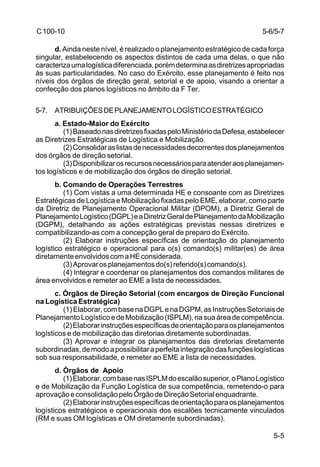 5-6/5-7 
5-5 
C 100-10 
d. Ainda neste nível, é realizado o planejamento estratégico de cada força 
singular, estabelecendo os aspectos distintos de cada uma delas, o que não 
caracteriza uma logística diferenciada, porém determina as diretrizes apropriadas 
às suas particularidades. No caso do Exército, esse planejamento é feito nos 
níveis dos órgãos de direção geral, setorial e de apoio, visando a orientar a 
confecção dos planos logísticos no âmbito da F Ter. 
5-7. ATRIBUIÇÕES DE PLANEJAMENTO LOGÍSTICO ESTRATÉGICO 
a. Estado-Maior do Exército 
(1) Baseado nas diretrizes fixadas pelo Ministério da Defesa, estabelecer 
as Diretrizes Estratégicas de Logística e Mobilização. 
(2) Consolidar as listas de necessidades decorrentes dos planejamentos 
dos órgãos de direção setorial. 
(3) Disponibilizar os recursos necessários para atender aos planejamen-tos 
logísticos e de mobilização dos órgãos de direção setorial. 
b. Comando de Operações Terrestres 
(1) Com vistas a uma determinada HE e consoante com as Diretrizes 
Estratégicas de Logística e Mobilização fixadas pelo EME, elaborar, como parte 
da Diretriz de Planejamento Operacional Militar (DPOM), a Diretriz Geral de 
Planejamento Logístico (DGPL) e a Diretriz Geral de Planejamento da Mobilização 
(DGPM), detalhando as ações estratégicas previstas nessas diretrizes e 
compatibilizando-as com a concepção geral de preparo do Exército. 
(2) Elaborar instruções específicas de orientação do planejamento 
logístico estratégico e operacional para o(s) comando(s) militar(es) de área 
diretamente envolvidos com a HE considerada. 
(3) Aprovar os planejamentos do(s) referido(s) comando(s). 
(4) Integrar e coordenar os planejamentos dos comandos militares de 
área envolvidos e remeter ao EME a lista de necessidades. 
c. Órgãos de Direção Setorial (com encargos de Direção Funcional 
na Logística Estratégica) 
(1) Elaborar, com base na DGPL e na DGPM, as Instruções Setoriais de 
Planejamento Logístico e de Mobilização (ISPLM), na sua área de competência. 
(2) Elaborar instruções específicas de orientação para os planejamentos 
logísticos e de mobilização das diretorias diretamente subordinadas. 
(3) Aprovar e integrar os planejamentos das diretorias diretamente 
subordinadas, de modo a possibilitar a perfeita integração das funções logísticas 
sob sua responsabilidade, e remeter ao EME a lista de necessidades. 
d. Órgãos de Apoio 
(1) Elaborar, com base nas ISPLM do escalão superior, o Plano Logístico 
e de Mobilização da Função Logística de sua competência, remetendo-o para 
aprovação e consolidação pelo Órgão de Direção Setorial enquadrante. 
(2) Elaborar instruções específicas de orientação para os planejamentos 
logísticos estratégicos e operacionais dos escalões tecnicamente vinculados 
(RM e suas OM logísticas e OM diretamente subordinadas). 
 