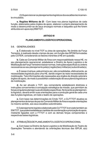 C 100-10 
5-7/5-9 
5-6 
(3) Supervisionar os planejamentos logísticos dos escalões tecnicamen-te 
vinculados. 
e. Regiões Militares de ZI - Com base nos planos logísticos de cada 
função, elaborados pelos órgãos de apoio, elaborar o próprio planejamento de 
modo a desencumbir-se de seus encargos normais e daqueles que lhe forem 
atribuídos em apoio à(s) RM/TOT. 
ARTIGO III 
PLANEJAMENTO LOGÍSTICO OPERACIONAL 
5-8. GENERALIDADES 
a. É elaborado no nível TOT ou área de operações. No âmbito da Força 
Terrestre, é realizado desde o tempo de paz, em função das DPOM formuladas 
pelo COTER, considerando os fatores inerentes à HE em questão. 
b. Cabe ao Comando Militar de Área com responsabilidade nessa HE, no 
seu planejamento operacional, estabelecer a Diretriz de Apoio Logístico e de 
Mobilização da Força Terrestre e baixar normas, instruções específicas ou ordens 
necessárias ao seu planejamento pela(s) região(ões) militar(es) subordinada(s). 
c. É nesse nível que, pela primeira vez, são consolidadas, efetivamente, as 
necessidades logísticas para uma HE, dando origem às reais necessidades de 
mobilização. Tais informações são repassadas aos órgãos de direção setorial e 
órgãos de apoio, de modo a possibilitar a elaboração de seus planos logísticos e 
de mobilização. 
d. Ao ser ativado o TOT, seu comandante estabelecerá diretrizes e 
instruções concernentes à concepção estratégica da missão, que permitam às 
forças singulares planejar suas atividades específicas. No tocante ao planejamen-to 
logístico, deverá emitir suas orientações para a condução geral de cada uma 
das funções logísticas, em todo o teatro de operações. 
e. Com base nas determinações do Cmdo TOT, o CLFTTOT atualiza os 
planejamentos de tempo de paz do Comando Militar de Área e expede orientações 
no mesmo sentido, aos seus escalões subordinados. 
f. O planejamento logístico elaborado pelo CLFTTOT é enviado também ao 
EM/TOT, que poderá estabelecer medidas de coordenação e priorização do apoio, 
mediante ligações com a FTTOT e com as demais forças componentes e 
respectivas bases logísticas. 
5-9. ATRIBUIÇÕES DE PLANEJAMENTO LOGÍSTICO OPERACIONAL 
a. Com base na Diretriz de Apoio Logístico e de Mobilização do Teatro de 
Operações Terrestre e atendendo às orientações técnicas das ISPLM, a(s) 
 
