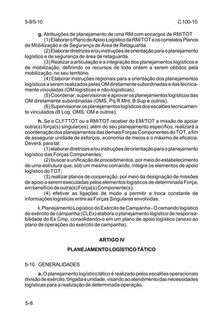 C 100-10 
5-9/5-10 
5-8 
g. Atribuições de planejamento de uma RM com encargos de RM/TOT 
(1) Elaborar o Plano de Apoio Logístico da RM/TOT e os correlatos Planos 
de Mobilização e de Segurança de Área de Retaguarda. 
(2) Elaborar diretrizes e/ou instruções de orientação para o planejamento 
logístico e de segurança de área de retaguarda. 
(3) Realizar a articulação e a integração dos planejamentos logísticos e 
de mobilização, definindo os recursos de toda ordem a serem obtidos pela 
mobilização, no seu território. 
(4) Elaborar instruções regionais para a orientação dos planejamentos 
logísticos a serem realizados pelas OM diretamente subordinadas e das tecnica-mente 
vinculadas (OM logísticas e não-logísticas). 
(5) Coordenar, supervisionar e aprovar os planejamentos logísticos das 
OM diretamente subordinadas (OMS, Pq R Mnt, B Sup e outros). 
(6) Supervisionar os planejamentos logísticos dos escalões tecnicamen-te 
vinculados (B Log, OMS, OM e outros). 
h. Se o CLFTTOT ou a RM/TOT receber do EM/TOT a missão de apoiar 
outra(s) força(s) singular(es), além do seu planejamento específico, realizará a 
coordenação dos planejamentos das demais Forças Componentes do TOT, a fim 
de assegurar unidade de esforços, economia de meios e o máximo de eficácia. 
Deverá, para tal: 
(1) elaborar diretrizes e/ou instruções de orientação para o planejamento 
logístico das Forças Componentes; 
(2) buscar a unificação de procedimentos, por meio do estabelecimento 
de uma estrutura que, sob um mesmo comando, integre os elementos de apoio 
logístico do TOT; 
(3) realizar planos de cooperação, por meio da designação de missões 
de apoio a serem executadas pelos elementos logísticos de determinada Força, 
em benefício de outra(s) Força(s) Componente(s); 
(4) efetivar as ligações de modo a permitir a troca constante de 
informações logísticas entre as Forças Singulares envolvidas. 
i. Planejamento Logístico do Exército de Campanha - O comando logístico 
do exército de campanha (CLEx) elabora o planejamento logístico de responsa-bilidade 
do Ex Cmp, consolidando-o em um plano de apoio logístico (anexo ao 
plano de operações do exército de campanha). 
ARTIGO IV 
PLANEJAMENTO LOGÍSTICO TÁTICO 
5-10. GENERALIDADES 
a. O planejamento logístico tático é realizado pelos escalões operacionais 
divisão de exército, brigada e unidade, visando ao atendimento das necessidades 
logísticas para a realização de determinada operação. 
 