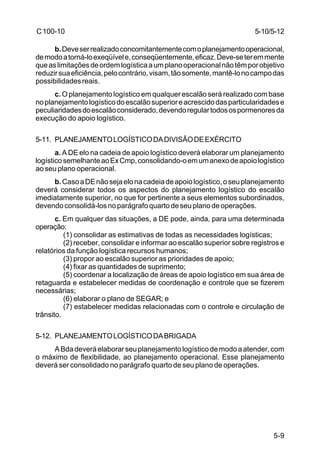 5-10/5-12 
5-9 
C 100-10 
b. Deve ser realizado concomitantemente com o planejamento operacional, 
de modo a torná-lo exeqüível e, conseqüentemente, eficaz. Deve-se ter em mente 
que as limitações de ordem logística a um plano operacional não têm por objetivo 
reduzir sua eficiência, pelo contrário, visam, tão somente, mantê-lo no campo das 
possibilidades reais. 
c. O planejamento logístico em qualquer escalão será realizado com base 
no planejamento logístico do escalão superior e acrescido das particularidades e 
peculiaridades do escalão considerado, devendo regular todos os pormenores da 
execução do apoio logístico. 
5-11. PLANEJAMENTO LOGÍSTICO DA DIVISÃO DE EXÉRCITO 
a. A DE elo na cadeia de apoio logístico deverá elaborar um planejamento 
logístico semelhante ao Ex Cmp, consolidando-o em um anexo de apoio logístico 
ao seu plano operacional. 
b. Caso a DE não seja elo na cadeia de apoio logístico, o seu planejamento 
deverá considerar todos os aspectos do planejamento logístico do escalão 
imediatamente superior, no que for pertinente a seus elementos subordinados, 
devendo consolidá-los no parágrafo quarto de seu plano de operações. 
c. Em qualquer das situações, a DE pode, ainda, para uma determinada 
operação: 
(1) consolidar as estimativas de todas as necessidades logísticas; 
(2) receber, consolidar e informar ao escalão superior sobre registros e 
relatórios da função logística recursos humanos; 
(3) propor ao escalão superior as prioridades de apoio; 
(4) fixar as quantidades de suprimento; 
(5) coordenar a localização de áreas de apoio logístico em sua área de 
retaguarda e estabelecer medidas de coordenação e controle que se fizerem 
necessárias; 
(6) elaborar o plano de SEGAR; e 
(7) estabelecer medidas relacionadas com o controle e circulação de 
trânsito. 
5-12. PLANEJAMENTO LOGÍSTICO DA BRIGADA 
A Bda deverá elaborar seu planejamento logístico de modo a atender, com 
o máximo de flexibilidade, ao planejamento operacional. Esse planejamento 
deverá ser consolidado no parágrafo quarto de seu plano de operações. 
 