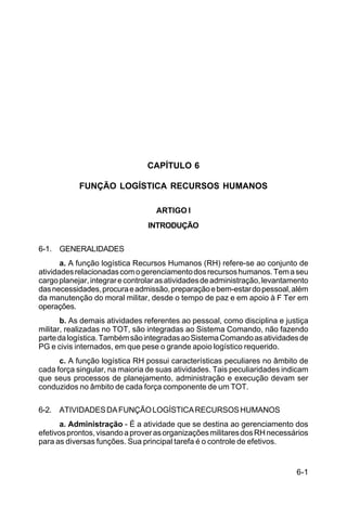 6-1 
C 100-10 
CAPÍTULO 6 
FUNÇÃO LOGÍSTICA RECURSOS HUMANOS 
ARTIGO I 
INTRODUÇÃO 
6-1. GENERALIDADES 
a. A função logística Recursos Humanos (RH) refere-se ao conjunto de 
atividades relacionadas com o gerenciamento dos recursos humanos. Tem a seu 
cargo planejar, integrar e controlar as atividades de administração, levantamento 
das necessidades, procura e admissão, preparação e bem-estar do pessoal, além 
da manutenção do moral militar, desde o tempo de paz e em apoio à F Ter em 
operações. 
b. As demais atividades referentes ao pessoal, como disciplina e justiça 
militar, realizadas no TOT, são integradas ao Sistema Comando, não fazendo 
parte da logística. Também são integradas ao Sistema Comando as atividades de 
PG e civis internados, em que pese o grande apoio logístico requerido. 
c. A função logística RH possui características peculiares no âmbito de 
cada força singular, na maioria de suas atividades. Tais peculiaridades indicam 
que seus processos de planejamento, administração e execução devam ser 
conduzidos no âmbito de cada força componente de um TOT. 
6-2. ATIVIDADES DA FUNÇÃO LOGÍSTICA RECURSOS HUMANOS 
a. Administração - É a atividade que se destina ao gerenciamento dos 
efetivos prontos, visando a prover as organizações militares dos RH necessários 
para as diversas funções. Sua principal tarefa é o controle de efetivos. 
 