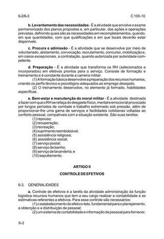 C 100-10 
6-2 
b. Levantamento das necessidades - É a atividade que envolve o exame 
pormenorizado dos planos propostos e, em particular, das ações e operações 
previstas, definindo quais são as necessidades em recompletamentos, quando, 
em que quantidades, com que qualificações e em que locais deverão estar 
disponíveis. 
c. Procura e admissão - É a atividade que se desenvolve por meio de 
voluntariado, alistamento, convocação, recrutamento, concurso, mobilização e, 
em casos excepcionais, a contratação, quando autorizada por autoridade com-petente. 
d. Preparação - É a atividade que transforma os RH (selecionados e 
incorporados) em efetivos prontos para o serviço. Consiste de formação e 
treinamento e é constante durante a carreira militar. 
(1) A formação básica desenvolve a preparação dos recursos humanos, 
criando os perfis técnico e psicológico adequados ao emprego desejado. 
(2) O treinamento desenvolve, no elemento já formado, habilidades 
específicas. 
e. Bem-estar e manutenção do moral militar - É a atividade destinada 
a fazer com que o RH se refaça do desgaste físico, mental e emocional provocado 
por longos períodos de combate e trabalho extremado sob pressão, além de 
proporcionar-lhe uma gama de serviços e facilidades cotidianas voltadas ao 
conforto pessoal, compatíveis com a situação existente. São suas tarefas: 
(1) repouso; 
(2) recuperação; 
(3) recreação; 
(4) suprimento reembolsável; 
(5) assistência religiosa; 
(6) assistência social; 
(7) serviço postal; 
(8) serviço de banho; 
(9) serviço de lavanderia; e 
(10) sepultamento. 
ARTIGO II 
CONTROLE DE EFETIVOS 
6-3. GENERALIDADES 
a. Controle de efetivos é a tarefa da atividade administração da função 
logística recursos humanos que tem a seu cargo realizar a contabilidade e as 
estimativas referentes a efetivos. Para esse controle são necessários: 
(1) o estabelecimento do efetivo-teto, fundamental para o planejamento, 
a obtenção e a distribuição de pessoal; 
(2) um sistema de contabilidade e informação de pessoal para fornecer, 
6-2/6-3 
 
