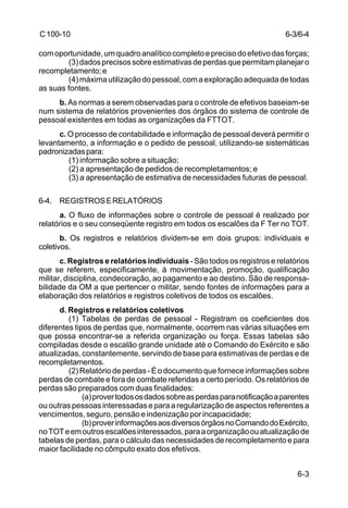 6-3/6-4 
6-3 
C 100-10 
com oportunidade, um quadro analítico completo e preciso do efetivo das forças; 
(3) dados precisos sobre estimativas de perdas que permitam planejar o 
recompletamento; e 
(4) máxima utilização do pessoal, com a exploração adequada de todas 
as suas fontes. 
b. As normas a serem observadas para o controle de efetivos baseiam-se 
num sistema de relatórios provenientes dos órgãos do sistema de controle de 
pessoal existentes em todas as organizações da FTTOT. 
c. O processo de contabilidade e informação de pessoal deverá permitir o 
levantamento, a informação e o pedido de pessoal, utilizando-se sistemáticas 
padronizadas para: 
(1) informação sobre a situação; 
(2) a apresentação de pedidos de recompletamentos; e 
(3) a apresentação de estimativa de necessidades futuras de pessoal. 
6-4. REGISTROS E RELATÓRIOS 
a. O fluxo de informações sobre o controle de pessoal é realizado por 
relatórios e o seu conseqüente registro em todos os escalões da F Ter no TOT. 
b. Os registros e relatórios dividem-se em dois grupos: individuais e 
coletivos. 
c. Registros e relatórios individuais - São todos os registros e relatórios 
que se referem, especificamente, à movimentação, promoção, qualificação 
militar, disciplina, condecoração, ao pagamento e ao destino. São de responsa-bilidade 
da OM a que pertencer o militar, sendo fontes de informações para a 
elaboração dos relatórios e registros coletivos de todos os escalões. 
d. Registros e relatórios coletivos 
(1) Tabelas de perdas de pessoal - Registram os coeficientes dos 
diferentes tipos de perdas que, normalmente, ocorrem nas várias situações em 
que possa encontrar-se a referida organização ou força. Essas tabelas são 
compiladas desde o escalão grande unidade até o Comando do Exército e são 
atualizadas, constantemente, servindo de base para estimativas de perdas e de 
recompletamentos. 
(2) Relatório de perdas - É o documento que fornece informações sobre 
perdas de combate e fora de combate referidas a certo período. Os relatórios de 
perdas são preparados com duas finalidades: 
(a) prover todos os dados sobre as perdas para notificação a parentes 
ou outras pessoas interessadas e para a regularização de aspectos referentes a 
vencimentos, seguro, pensão e indenização por incapacidade; 
(b) prover informações aos diversos órgãos no Comando do Exército, 
no TOT e em outros escalões interessados, para a organização ou atualização de 
tabelas de perdas, para o cálculo das necessidades de recompletamento e para 
maior facilidade no cômputo exato dos efetivos. 
 