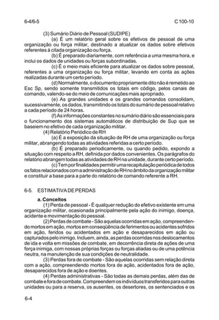 C 100-10 
6-4/6-5 
6-4 
(3) Sumário Diário de Pessoal (SUDIPE) 
(a) É um relatório geral sobre os efetivos de pessoal de uma 
organização ou força militar, destinado a atualizar os dados sobre efetivos 
referentes à citada organização ou força. 
(b) É preparado diariamente, com referência a uma mesma hora, e 
inclui os dados de unidades ou forças subordinadas. 
(c) É o meio mais eficiente para atualizar os dados sobre pessoal, 
referentes a uma organização ou força militar, levando em conta as ações 
realizadas durante um certo período. 
(d) Normalmente, o documento propriamente dito não é remetido ao 
Esc Sp, sendo somente transmitidos os totais em código, pelos canais de 
comando, valendo-se do meio de comunicações mais apropriado. 
(e) As grandes unidades e os grandes comandos consolidam, 
sucessivamente, os dados, transmitindo os totais do sumário de pessoal relativo 
a cada período de 24 horas. 
(f) As informações constantes no sumário diário são essenciais para 
o funcionamento dos sistemas automáticos de distribuição de Sup que se 
baseiem no efetivo de cada organização militar. 
(4) Relatório Periódico de RH 
(a) É a exposição da situação de RH de uma organização ou força 
militar, abrangendo todas as atividades referidas a certo período. 
(b) É preparado periodicamente, ou quando pedido, expondo a 
situação com respeito a RH, definida por dados convenientes. Os parágrafos do 
relatório abrangem todas as atividades de RH na unidade, durante certo período. 
(c) Tem por finalidades permitir uma recapitulação periódica de todos 
os fatos relacionados com a administração de RH no âmbito da organização militar 
e constituir a base para a parte do relatório de comando referente a RH. 
6-5. ESTIMATIVA DE PERDAS 
a. Conceitos 
(1) Perda de pessoal - É qualquer redução do efetivo existente em uma 
organização militar, ocasionada principalmente pela ação do inimigo, doença, 
acidente e movimentação do pessoal. 
(2) Perdas de combate - São aquelas ocorridas em ação, compreenden-do 
mortos em ação, mortos em conseqüência de ferimentos ou acidentes sofridos 
em ação, feridos ou acidentados em ação e desaparecidos em ação ou 
capturados pelo inimigo. Incluem, ainda, as perdas ocorridas nos deslocamentos 
de ida e volta em missões de combate, em decorrência direta de ações de uma 
força inimiga, com nossas próprias forças ou forças aliadas ou de uma potência 
neutra, na manutenção de sua condições de neutralidade. 
(3) Perdas fora de combate - São aquelas ocorridas sem relação direta 
com a ação, compreendendo mortos fora de ação, acidentados fora de ação, 
desaparecidos fora de ação e doentes. 
(4) Perdas administrativas - São todas as demais perdas, além das de 
combate e fora de combate. Compreendem os indivíduos transferidos para outras 
unidades ou para a reserva, os ausentes, os desertores, os sentenciados e os 
 