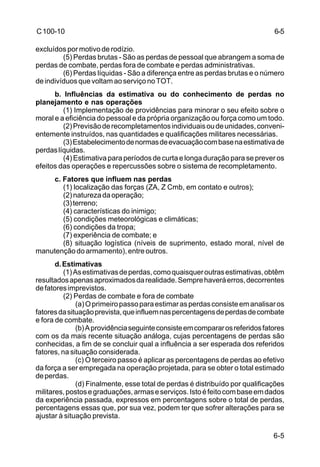 6-5 
6-5 
C 100-10 
excluídos por motivo de rodízio. 
(5) Perdas brutas - São as perdas de pessoal que abrangem a soma de 
perdas de combate, perdas fora de combate e perdas administrativas. 
(6) Perdas líquidas - São a diferença entre as perdas brutas e o número 
de indivíduos que voltam ao serviço no TOT. 
b. Influências da estimativa ou do conhecimento de perdas no 
planejamento e nas operações 
(1) Implementação de providências para minorar o seu efeito sobre o 
moral e a eficiência do pessoal e da própria organização ou força como um todo. 
(2) Previsão de recompletamentos individuais ou de unidades, conveni-entemente 
instruídos, nas quantidades e qualificações militares necessárias. 
(3) Estabelecimento de normas de evacuação com base na estimativa de 
perdas líquidas. 
(4) Estimativa para períodos de curta e longa duração para se prever os 
efeitos das operações e repercussões sobre o sistema de recompletamento. 
c. Fatores que influem nas perdas 
(1) localização das forças (ZA, Z Cmb, em contato e outros); 
(2) natureza da operação; 
(3) terreno; 
(4) características do inimigo; 
(5) condições meteorológicas e climáticas; 
(6) condições da tropa; 
(7) experiência de combate; e 
(8) situação logística (níveis de suprimento, estado moral, nível de 
manutenção do armamento), entre outros. 
d. Estimativas 
(1) As estimativas de perdas, como quaisquer outras estimativas, obtêm 
resultados apenas aproximados da realidade. Sempre haverá erros, decorrentes 
de fatores imprevistos. 
(2) Perdas de combate e fora de combate 
(a) O primeiro passo para estimar as perdas consiste em analisar os 
fatores da situação prevista, que influem nas percentagens de perdas de combate 
e fora de combate. 
(b) A providência seguinte consiste em comparar os referidos fatores 
com os da mais recente situação análoga, cujas percentagens de perdas são 
conhecidas, a fim de se concluir qual a influência a ser esperada dos referidos 
fatores, na situação considerada. 
(c) O terceiro passo é aplicar as percentagens de perdas ao efetivo 
da força a ser empregada na operação projetada, para se obter o total estimado 
de perdas. 
(d) Finalmente, esse total de perdas é distribuído por qualificações 
militares, postos e graduações, armas e serviços. Isto é feito com base em dados 
da experiência passada, expressos em percentagens sobre o total de perdas, 
percentagens essas que, por sua vez, podem ter que sofrer alterações para se 
ajustar à situação prevista. 
 