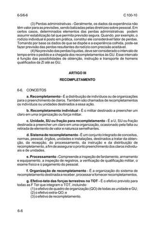 C 100-10 
6-6 
(3) Perdas administrativas - Geralmente, os dados da experiência não 
têm valor para as previsões, sendo balizadas pelas diretrizes sobre pessoal. Em 
certos casos, determinados elementos das perdas administrativas podem 
assumir estabilização tal que permita previsão segura. Quando, por exemplo, o 
rodízio individual é posto em prática, constitui ele considerável fator de perdas. 
Tomando por base os dados de que se dispõe e a experiência colhida, pode-se 
fazer previsão das perdas resultantes do rodízio com precisão aceitável. 
(4) Na previsão das perdas líquidas, deve ser considerado o intervalo de 
tempo entre o pedido e a chegada dos recompletamentos às GU. Esse intervalo 
é função das possibilidades de obtenção, instrução e transporte de homens 
qualificados da ZI até as GU. 
ARTIGO III 
RECOMPLETAMENTO 
6-6. CONCEITOS 
a. Recompletamento - É a distribuição de indivíduos ou de organizações 
para o preenchimento de claros. Também são chamados de recompletamentos 
os indivíduos ou unidades destinados a essa ação. 
b. Recompletamento individual - É o militar destinado a preencher um 
claro em uma organização ou força militar. 
c. Unidade, SU ou fração para recompletamento - É a U, SU ou fração 
destinada a preencher um claro em uma organização, ocasionado pela falta ou 
retirada de elemento de valor e natureza semelhantes. 
d. Sistema de recompletamento - É um conjunto integrado de conceitos, 
normas, pessoal, órgãos, unidades e instalações, destinados a tratar da obten-ção, 
da recepção, do processamento, da instrução e da distribuição de 
recompletamento, a fim de assegurar o pronto preenchimento dos claros individu-ais 
e de unidades. 
e. Processamento - Compreende a inspeção de fardamento, armamento 
e equipamento, a inspeção de registros, a verificação de qualificação militar, o 
exame físico e o pagamento do pessoal. 
f. Organização de recompletamento - É a organização do sistema de 
recompletamento destinada a receber, processar e fornecer recompletamentos. 
g. Efetivo-teto das forças terrestres no TOT - É o efetivo previsto para 
todas as F Ter que integram o TOT, incluindo: 
(1) o efetivo de quadro de organização (QO) de todas as unidade e GU; 
(2) o efetivo extra-QO; e 
(3) o efetivo de recompletamento. 
6-5/6-6 
 