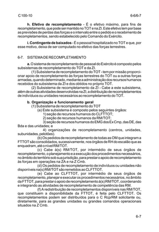 6-6/6-7 
6-7 
C 100-10 
h. Efetivo de recompletamento - É o efetivo máximo, para fins de 
recompletamento, que pode ser mantido no TOT e na ZI. Este efetivo tem por base 
as previsões de perdas das forças e o intervalo entre o pedido e o recebimento de 
recompletamentos, sendo estabelecido pelo Comando do Exército. 
i. Contingente de baixados - É o pessoal hospitalizado no TOT e que, por 
esse motivo, deixa de ser computado no efetivo das forças terrestres. 
6-7. SISTEMA DE RECOMPLETAMENTO 
a. O sistema de recompletamento de pessoal do Exército é composto pelos 
subsistemas de recompletamento do TOT e da ZI. 
(1) Subsistema de recompletamento do TOT - tem por missão proporci-onar 
apoio de recompletamento às forças terrestres do TOT ou a outras forças 
armadas, quando determinado, mediante a administração dos recursos humanos 
recebidos do subsistema da ZI e dos obtidos no próprio TOT. 
(2) Subsistema de recompletamento da ZI - Cabe a este subsistema, 
além de outras atividades desenvolvidas na ZI, a distribuição de recompletamentos 
de indivíduos ou unidades necessários ao recompletamento do TOT. 
b. Organização e funcionamento geral 
(1) Subsistema de recompletamento do TOT 
(a) Este subsistema é composto pelos seguintes órgãos: 
1) seção de recursos humanos do CLFTTOT; 
2) seção de recursos humanos da RM/TOT; 
3) seção de recursos humanos do EMG dos Ex Cmp, das DE, das 
Bda e das unidades; e 
4) organizações de recompletamento (centros, unidades, 
subunidades, pelotões). 
(b) Os pedidos de recompletamento de todas as OM que integram a 
FTTOT são consolidados, sucessivamente, nos órgãos de RH do escalão que as 
enquadram, até o nível RM/TOT. 
(c) Cabe à(s) RM/TOT, por intermédio de seus órgãos de 
recompletamento, o planejamento e a execução dos procedimentos necessários, 
no âmbito do território sob sua jurisdição, para prestar o apoio de recompletamento 
às forças em operações na ZA e na Z Cmb. 
(d) Os pedidos de recompletamento de indivíduos ou unidades não 
disponíveis na(s) RM/TOT são remetidos ao CLFTTOT. 
(e) Cabe ao CLFTTOT, por intermédio de seus órgãos de 
recompletamento, planejar e executar os procedimentos necessários, no âmbito 
da FTTOT, para prestar o apoio de recompletamento à(s) RM/TOT, coordenando 
e integrando as atividades de recompletamento de competência das RM. 
(f) A redistribuição de recompletamentos disponíveis nas RM/TOT, 
que constituem a disponibilidade da FTTOT, é feita pelo CLFTTOT. Os 
recompletamentos podem ser distribuídos para o C Rcp/RM solicitante ou, 
diretamente, para as grandes unidades ou grandes comandos operacionais 
situados na Z Cmb. 
 